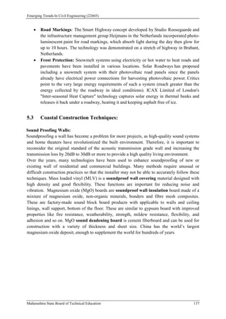 Emerging Trends In Civil Engineering (22603)
Maharashtra State Board of Technical Education 137
 Road Markings: The Smart Highway concept developed by Studio Roosegaarde and
the infrastructure management group Heijmans in the Netherlands incorporated photo-
luminescent paint for road markings, which absorb light during the day then glow for
up to 10 hours. The technology was demonstrated on a stretch of highway in Brabant,
Netherlands.
 Frost Protection: Snowmelt systems using electricity or hot water to heat roads and
pavements have been installed in various locations. Solar Roadways has proposed
including a snowmelt system with their photovoltaic road panels since the panels
already have electrical power connections for harvesting photovoltaic power. Critics
point to the very large energy requirements of such a system (much greater than the
energy collected by the roadway in ideal conditions). ICAX Limited of London's
"Inter-seasonal Heat Capture" technology captures solar energy in thermal banks and
releases it back under a roadway, heating it and keeping asphalt free of ice.
5.3 Coastal Construction Techniques:
Sound Proofing Walls:
Soundproofing a wall has become a problem for more projects, as high-quality sound systems
and home theaters have revolutionized the built environment. Therefore, it is important to
reconsider the original standard of the acoustic transmission grade wall and increasing the
transmission loss by 20dB to 30dB or more to provide a high quality living environment.
Over the years, many technologies have been used to enhance soundproofing of new or
existing wall of residential and commercial buildings. Many methods require unusual or
difficult construction practices so that the installer may not be able to accurately follow these
techniques. Mass loaded vinyl (MLV) is a soundproof wall covering material designed with
high density and good flexibility. These functions are important for reducing noise and
vibration. Magnesium oxide (MgO) boards are soundproof wall insulation board made of a
mixture of magnesium oxide, non-organic minerals, bonders and fibre mesh composites.
These are factory-made sound block board products with applicable to walls and ceiling
linings, wall support, bottom of the floor. These are similar to gypsum board with improved
properties like fire resistance, weatherability, strength, mildew resistance, flexibility, and
adhesion and so on. MgO sound deadening board is cement fiberboard and can be used for
construction with a variety of thickness and sheet size. China has the world’s largest
magnesium oxide deposit, enough to supplement the world for hundreds of years.
 