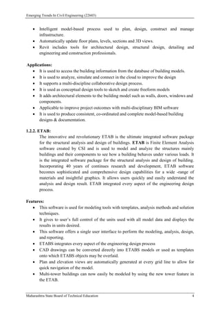 Emerging Trends In Civil Engineering (22603)
Maharashtra State Board of Technical Education 4
 Intelligent model-based process used to plan, design, construct and manage
infrastructure.
 Automatically update floor plans, levels, sections and 3D views.
 Revit includes tools for architectural design, structural design, detailing and
engineering and construction professionals.
Applications:
 It is used to access the building information from the database of building models.
 It is used to analyze, simulate and connect in the cloud to improve the design
 It supports a multi-discipline collaborative design process.
 It is used as conceptual design tools to sketch and create freeform models
 It adds architectural elements to the building model such as walls, doors, windows and
components.
 Applicable to improve project outcomes with multi-disciplinary BIM software
 It is used to produce consistent, co-ordinated and complete model-based building
designs & documentation.
1.2.2. ETAB:
The innovative and revolutionary ETAB is the ultimate integrated software package
for the structural analysis and design of buildings. ETAB is Finite Element Analysis
software created by CSI and is used to model and analyze the structures mainly
buildings and their components to see how a building behaves under various loads. It
is the integrated software package for the structural analysis and design of building.
Incorporating 40 years of continues research and development, ETAB software
becomes sophisticated and comprehensive design capabilities for a wide -range of
materials and insightful graphics. It allows users quickly and easily understand the
analysis and design result. ETAB integrated every aspect of the engineering design
process.
Features:
 This software is used for modeling tools with templates, analysis methods and solution
techniques.
 It gives to user’s full control of the units used with all model data and displays the
results in units desired.
 This software offers a single user interface to perform the modeling, analysis, design,
and reporting.
 ETABS integrates every aspect of the engineering design process
 CAD drawings can be converted directly into ETABS models or used as templates
onto which ETABS objects may be overlaid.
 Plan and elevation views are automatically generated at every grid line to allow for
quick navigation of the model.
 Multi-tower buildings can now easily be modeled by using the new tower feature in
the ETAB.
 