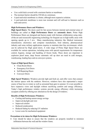 Emerging Trends In Civil Engineering (22603)
Maharashtra State Board of Technical Education 139
 Use a solid deck covered with a moisture barrier or membrane.
 The moisture barrier should be #30 felt at a minimum.
 A peel-and-stick membrane is a better, although more expensive solution.
 A peel-and-stick membrane is more tear resistant and will self-seal to fasteners such as
nails and screws.
High Performance Doors and Windows:
High Speed Doors: The doors used for fast access between internal and external areas of
buildings are called as High Performance Doors are automatic doors. Prime High
Performance Doors are designed and factory-made with German collaboration using state-
of-the-art and resourceful engineering technology for frequent use in high traffic areas with
opening speeds up to 3 m/s. Many manufacturing industries like Medical instrument
manufacturer, electronics and computer manufacturer, food industry, pharmaceutical
industry and some military applications requires to maintain dust free environment; which
can be achieved by High speed doors. A wide range of Prime High Speed Doors are
available for various operations, including areas with special requirements for temperature
control, hygiene, storage and handling of frozen foods, These doors are important in
explosion proof areas, deep freezer automatic roll up door are need in cold storages,
warehousing, loading bays and on conveyor systems.
Types of High Speed Doors:
 Clean Room Doors
 Emergency Exit Doors
 Self-Repairing Doors
 Conveyor Doors
High Speed Windows: Windows provide light and fresh air, and offer views that connect
the interior spaces with the outdoors. However, windows have also represented a major
source of heat loss in winter as well as unwanted heat gain in summer. It is now possible to
have expansive views and daylight without sacrificing comfort and energy efficiency.
Today’s high performance window systems provide energy efficiency while increasing
occupant comfort by offering new alternatives for the design of windows.
Benefits of High Performance Windows:
 Cooling and heating season energy savings
 Improved daylight and view
 Improved comfort
 Reduced condensation
 Reduced fading by reducing UV radiation
 Lower costs for mechanical equipment
Precautions to be taken for High Performance Windows:
 Care should be taken to ensure that the windows are properly installed to minimize
infiltration between the wall and the window frame.
 