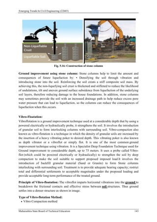 Emerging Trends In Civil Engineering (22603)
Maharashtra State Board of Technical Education 143
Fig. 5.16: Construction of stone column
Ground improvement using stone column: Stone columns help to limit the amount and
consequences of future liquefaction by: • Densifying the soil through vibration and
introducing stone into the soil. Reinforcing the soil creats a stiff composite soil mass. By
achieving this, the non-liquefying soil crust is thickened and stiffened to reduce the likelihood
of undulations, tilt and uneven ground surface subsidence from liquefaction of the underlying
soil layers, therefore reducing damage to the house foundations. In addition, stone columns
may sometimes provide the soil with an increased drainage path to help reduce excess pore
water pressure that can lead to liquefaction, so the columns can reduce the consequences of
liquefaction when this occurs.
Vibro-Floatation:
Vibroflotation is a ground improvement technique used at a considerable depth that by using a
powered electrically or hydraulically probe, it strengthens the soil. It involves the introduction
of granular soil to form interlocking columns with surrounding soil. Vibro-compaction also
known as vibro-flotation is a technique in which the density of granular soils are increased by
the insertion of a heavy vibrating poker to desired depth. This vibrating poker is also known
as depth vibrator or a vibroflot or simply flot. It is one of the most common ground
improvement technique using vibration. It is a Specialist Deep Foundation Technique used for
Ground improvement to considerable depth, up to 75 meters. It uses a probe called Vibro-
flot (which could be powered electrically or hydraulically) to strengthen the soil by deep
compaction to make the soil suitable to support proposed imposed load.It involves the
introduction of backfill granular material (Sand or Granite) to form Stone columns
interlocking with surrounding soil. Treatment is to provide adequate bearing capacity; restrict
total and differential settlements to acceptable magnitudes under the proposed loading and
provide acceptable long-term performance of the treated ground.
Principle of Vibro-floatation: The vibroflot imparts horizontal vibrations into the ground to
breakdown the frictional contacts and effective stress between soil structures. Thus ground
settles into a denser structure as shown in image.
Type of Vibro-flotation Method:
 Vibro Compaction method
 