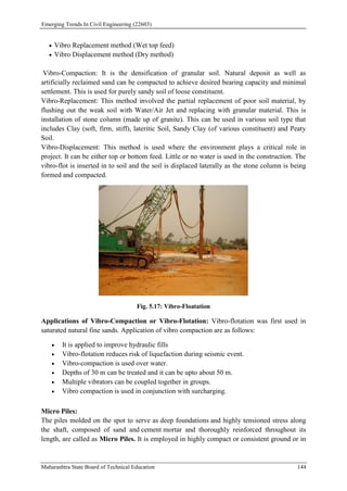 Emerging Trends In Civil Engineering (22603)
Maharashtra State Board of Technical Education 144
 Vibro Replacement method (Wet top feed)
 Vibro Displacement method (Dry method)
Vibro-Compaction: It is the densification of granular soil. Natural deposit as well as
artificially reclaimed sand can be compacted to achieve desired bearing capacity and minimal
settlement. This is used for purely sandy soil of loose constituent.
Vibro-Replacement: This method involved the partial replacement of poor soil material, by
flushing out the weak soil with Water/Air Jet and replacing with granular material. This is
installation of stone column (made up of granite). This can be used in various soil type that
includes Clay (soft, firm, stiff), lateritic Soil, Sandy Clay (of various constituent) and Peaty
Soil.
Vibro-Displacement: This method is used where the environment plays a critical role in
project. It can be either top or bottom feed. Little or no water is used in the construction. The
vibro-flot is inserted in to soil and the soil is displaced laterally as the stone column is being
formed and compacted.
Fig. 5.17: Vibro-Floatation
Applications of Vibro-Compaction or Vibro-Flotation: Vibro-flotation was first used in
saturated natural fine sands. Application of vibro compaction are as follows:
 It is applied to improve hydraulic fills
 Vibro-flotation reduces risk of liquefaction during seismic event.
 Vibro-compaction is used over water.
 Depths of 30 m can be treated and it can be upto about 50 m.
 Multiple vibrators can be coupled together in groups.
 Vibro compaction is used in conjunction with surcharging.
Micro Piles:
The piles molded on the spot to serve as deep foundations and highly tensioned stress along
the shaft, composed of sand and cement mortar and thoroughly reinforced throughout its
length, are called as Micro Piles. It is employed in highly compact or consistent ground or in
 