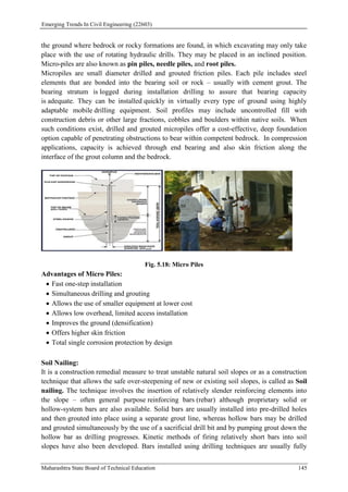 Emerging Trends In Civil Engineering (22603)
Maharashtra State Board of Technical Education 145
the ground where bedrock or rocky formations are found, in which excavating may only take
place with the use of rotating hydraulic drills. They may be placed in an inclined position.
Micro-piles are also known as pin piles, needle piles, and root piles.
Micropiles are small diameter drilled and grouted friction piles. Each pile includes steel
elements that are bonded into the bearing soil or rock – usually with cement grout. The
bearing stratum is logged during installation drilling to assure that bearing capacity
is adequate. They can be installed quickly in virtually every type of ground using highly
adaptable mobile drilling equipment. Soil profiles may include uncontrolled fill with
construction debris or other large fractions, cobbles and boulders within native soils. When
such conditions exist, drilled and grouted micropiles offer a cost-effective, deep foundation
option capable of penetrating obstructions to bear within competent bedrock. In compression
applications, capacity is achieved through end bearing and also skin friction along the
interface of the grout column and the bedrock.
Fig. 5.18: Micro Piles
Advantages of Micro Piles:
 Fast one-step installation
 Simultaneous drilling and grouting
 Allows the use of smaller equipment at lower cost
 Allows low overhead, limited access installation
 Improves the ground (densification)
 Offers higher skin friction
 Total single corrosion protection by design
Soil Nailing:
It is a construction remedial measure to treat unstable natural soil slopes or as a construction
technique that allows the safe over-steepening of new or existing soil slopes, is called as Soil
nailing. The technique involves the insertion of relatively slender reinforcing elements into
the slope – often general purpose reinforcing bars (rebar) although proprietary solid or
hollow-system bars are also available. Solid bars are usually installed into pre-drilled holes
and then grouted into place using a separate grout line, whereas hollow bars may be drilled
and grouted simultaneously by the use of a sacrificial drill bit and by pumping grout down the
hollow bar as drilling progresses. Kinetic methods of firing relatively short bars into soil
slopes have also been developed. Bars installed using drilling techniques are usually fully
 