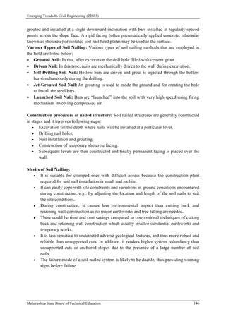 Emerging Trends In Civil Engineering (22603)
Maharashtra State Board of Technical Education 146
grouted and installed at a slight downward inclination with bars installed at regularly spaced
points across the slope face. A rigid facing (often pneumatically applied concrete, otherwise
known as shotcrete) or isolated soil nail head plates may be used at the surface.
Various Types of Soil Nailing: Various types of soil nailing methods that are employed in
the field are listed below:
 Grouted Nail: In this, after excavation the drill hole filled with cement grout.
 Driven Nail: In this type, nails are mechanically driven to the wall during excavation.
 Self-Drilling Soil Nail: Hollow bars are driven and grout is injected through the hollow
bar simultaneously during the drilling.
 Jet-Grouted Soil Nail: Jet grouting is used to erode the ground and for creating the hole
to install the steel bars.
 Launched Soil Nail: Bars are “launched” into the soil with very high speed using firing
mechanism involving compressed air.
Construction procedure of nailed structure: Soil nailed structures are generally constructed
in stages and it involves following steps:
 Excavation till the depth where nails will be installed at a particular level.
 Drilling nail holes.
 Nail installation and grouting.
 Construction of temporary shotcrete facing.
 Subsequent levels are then constructed and finally permanent facing is placed over the
wall.
Merits of Soil Nailing:
 It is suitable for cramped sites with difficult access because the construction plant
required for soil nail installation is small and mobile.
 It can easily cope with site constraints and variations in ground conditions encountered
during construction, e.g., by adjusting the location and length of the soil nails to suit
the site conditions.
 During construction, it causes less environmental impact than cutting back and
retaining wall construction as no major earthworks and tree felling are needed.
 There could be time and cost savings compared to conventional techniques of cutting
back and retaining wall construction which usually involve substantial earthworks and
temporary works.
 It is less sensitive to undetected adverse geological features, and thus more robust and
reliable than unsupported cuts. In addition, it renders higher system redundancy than
unsupported cuts or anchored slopes due to the presence of a large number of soil
nails.
 The failure mode of a soil-nailed system is likely to be ductile, thus providing warning
signs before failure.
 