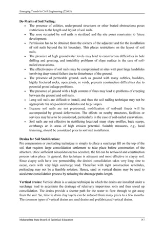Emerging Trends In Civil Engineering (22603)
Maharashtra State Board of Technical Education 147
De-Merits of Soil Nailing:
 The presence of utilities, underground structures or other buried obstructions poses
restrictions to the length and layout of soil nails.
 The zone occupied by soil nails is sterilized and the site poses constraints to future
development.
 Permission has to be obtained from the owners of the adjacent land for the installation
of soil nails beyond the lot boundary. This places restrictions on the layout of soil
nails.
 The presence of high groundwater levels may lead to construction difficulties in hole
drilling and grouting, and instability problems of slope surface in the case of soil-
nailed excavations.
 The effectiveness of soil nails may be compromised at sites with past large landslides
involving deep-seated failure due to disturbance of the ground.
 The presence of permeable ground, such as ground with many cobbles, boulders,
highly fractured rocks, open joints, or voids, presents construction difficulties due to
potential grout leakage problems.
 The presence of ground with a high content of fines may lead to problems of creeping
between the ground and soil nails.
 Long soil nails are difficult to install, and thus the soil nailing technique may not be
appropriate for deep-seated landslides and large slopes.
 Because soil nails are not prestressed, mobilization of soil-nail forces will be
accompanied by ground deformation. The effects on nearby structures, facilities or
services may have to be considered, particularly in the case of soil-nailed excavations.
 Soil nails are not effective in stabilizing localized steep slope profiles, back scarps,
overhangs or in areas of high erosion potential. Suitable measures, e.g., local
trimming, should be considered prior to soil nail installation.
Drains for Soil Stabilization:
Pre compression or preloading technique is simply to place a surcharge fill on the top of the
soil that requires large consolidation settlement to take place before construction of the
structure. Once sufficient consolidation has occurred, the fill can be removed and construction
process takes place. In general, this technique is adequate and most effective in clayey soil.
Since clayey soils have low permeability, the desired consolidation takes very long time to
occur, even with very high surcharge load. Therefore with tight construction schedules,
preloading may not be a feasible solution. Hence, sand or vertical drains may be used to
accelerate consolidation process by reducing the drainage paths length.
Vertical drains: Vertical drain is a unique technique in which the drains are installed under a
surcharge load to accelerate the drainage of relatively impervious soils and thus speed up
consolidation. The drains provide a shorter path for the water to flow through to get away
from the soil. So, time to drain clay layers can be reduced from many years to a few months.
The common types of vertical drains are sand drains and prefabricated vertical drains.
 