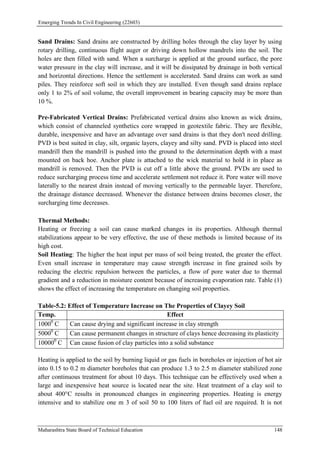 Emerging Trends In Civil Engineering (22603)
Maharashtra State Board of Technical Education 148
Sand Drains: Sand drains are constructed by drilling holes through the clay layer by using
rotary drilling, continuous flight auger or driving down hollow mandrels into the soil. The
holes are then filled with sand. When a surcharge is applied at the ground surface, the pore
water pressure in the clay will increase, and it will be dissipated by drainage in both vertical
and horizontal directions. Hence the settlement is accelerated. Sand drains can work as sand
piles. They reinforce soft soil in which they are installed. Even though sand drains replace
only 1 to 2% of soil volume, the overall improvement in bearing capacity may be more than
10 %.
Pre-Fabricated Vertical Drains: Prefabricated vertical drains also known as wick drains,
which consist of channeled synthetics core wrapped in geotextile fabric. They are flexible,
durable, inexpensive and have an advantage over sand drains is that they don't need drilling.
PVD is best suited in clay, silt, organic layers, clayey and silty sand. PVD is placed into steel
mandrill then the mandrill is pushed into the ground to the determination depth with a mast
mounted on back hoe. Anchor plate is attached to the wick material to hold it in place as
mandrill is removed. Then the PVD is cut off a little above the ground. PVDs are used to
reduce surcharging process time and accelerate settlement not reduce it. Pore water will move
laterally to the nearest drain instead of moving vertically to the permeable layer. Therefore,
the drainage distance decreased. Whenever the distance between drains becomes closer, the
surcharging time decreases.
Thermal Methods:
Heating or freezing a soil can cause marked changes in its properties. Although thermal
stabilizations appear to be very effective, the use of these methods is limited because of its
high cost.
Soil Heating: The higher the heat input per mass of soil being treated, the greater the effect.
Even small increase in temperature may cause strength increase in fine grained soils by
reducing the electric repulsion between the particles, a flow of pore water due to thermal
gradient and a reduction in moisture content because of increasing evaporation rate. Table (1)
shows the effect of increasing the temperature on changing soil properties.
Table-5.2: Effect of Temperature Increase on The Properties of Clayey Soil
Temp. Effect
10000
C Can cause drying and significant increase in clay strength
50000
C Can cause permanent changes in structure of clays hence decreasing its plasticity
100000
C Can cause fusion of clay particles into a solid substance
Heating is applied to the soil by burning liquid or gas fuels in boreholes or injection of hot air
into 0.15 to 0.2 m diameter boreholes that can produce 1.3 to 2.5 m diameter stabilized zone
after continuous treatment for about 10 days. This technique can be effectively used when a
large and inexpensive heat source is located near the site. Heat treatment of a clay soil to
about 400°C results in pronounced changes in engineering properties. Heating is energy
intensive and to stabilize one m 3 of soil 50 to 100 liters of fuel oil are required. It is not
 