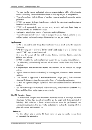 Emerging Trends In Civil Engineering (22603)
Maharashtra State Board of Technical Education 5
 The data can be viewed and edited using on-screen dockable tables which is quite
useful for defining a model from spreadsheets or viewing analysis or design results.
 This software has a built-in library of standard concrete, steel and composite section
properties.
 ETABS has a many different link elements available for users to accurately represent
the behavior of a structure.
 ETABS will automatically generate and apply seismic and wind loads based on
various domestic and international codes.
 It allows for an unlimited number of load cases and combinations.
 This software is robust when it comes to assigned loads and further, uniform or non-
uniform surface loads can be assigned in any direction, not just gravity.
Applications:
 ETAB is an analysis and design based software which is much useful for structural
Engineers.
 CAD drowning can be converted directly into ETABS model or used as template onto
which ETABS objects may be overload.
 It is used for design of steel and concrete frames, composite beams, composite
column, steel joist etc.
 ETABS is used for the analysis of concrete shear walls and concrete moment frames.
 The model may be realistically rendered and all results can be shown directly on the
structure.
 Comprehensive and customizable reports are available for all analysis and design
output.
 It gives schematic construction drawing of framing plans, schedules, details and cross
sections.
 This software is applicable to Performance-Based Design (PBD) from traditional
structural design concepts and represents the future of earthquake engineering.
 ETABS has dynamic analysis capabilities which include the calculation of vibration
modes.
 It is applicable to pushover analysis features including implementation of FEMA 356,
hinge and fiber hinge option based on stress-strain.
1.2.3 3D Architect Home:
The architectural designer use 3D software to create models of buildings and other
structures. Further, these models are used to test the safety and design potential of
buildings. This software is home architect software made for professionals and
construction companies. It is a powerful and extensive tool-set for creating 2D floor
plans, elevations, section details etc.
Features:
 The tool allows you to create 2D floor plans but you can easily convert them
to 3D models for better view.
 