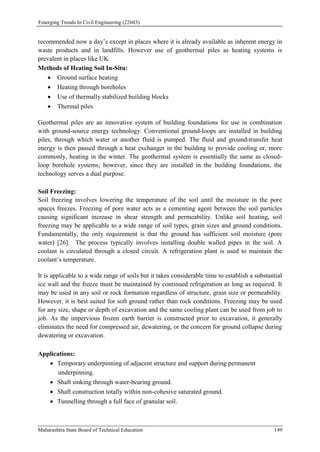 Emerging Trends In Civil Engineering (22603)
Maharashtra State Board of Technical Education 149
recommended now a day’s except in places where it is already available as inherent energy in
waste products and in landfills. However use of geothermal piles as heating systems is
prevalent in places like UK.
Methods of Heating Soil In-Situ:
 Ground surface heating
 Heating through boreholes
 Use of thermally stabilized building blocks
 Thermal piles
Geothermal piles are an innovative system of building foundations for use in combination
with ground-source energy technology. Conventional ground-loops are installed in building
piles, through which water or another fluid is pumped. The fluid and ground-transfer heat
energy is then passed through a heat exchanger in the building to provide cooling or, more
commonly, heating in the winter. The geothermal system is essentially the same as closed-
loop borehole systems; however, since they are installed in the building foundations, the
technology serves a dual purpose.
Soil Freezing:
Soil freezing involves lowering the temperature of the soil until the moisture in the pore
spaces freezes. Freezing of pore water acts as a cementing agent between the soil particles
causing significant increase in shear strength and permeability. Unlike soil heating, soil
freezing may be applicable to a wide range of soil types, grain sizes and ground conditions.
Fundamentally, the only requirement is that the ground has sufficient soil moisture (pore
water) [26]. The process typically involves installing double walled pipes in the soil. A
coolant is circulated through a closed circuit. A refrigeration plant is used to maintain the
coolant’s temperature.
It is applicable to a wide range of soils but it takes considerable time to establish a substantial
ice wall and the freeze must be maintained by continued refrigeration as long as required. It
may be used in any soil or rock formation regardless of structure, grain size or permeability.
However, it is best suited for soft ground rather than rock conditions. Freezing may be used
for any size, shape or depth of excavation and the same cooling plant can be used from job to
job. As the impervious frozen earth barrier is constructed prior to excavation, it generally
eliminates the need for compressed air, dewatering, or the concern for ground collapse during
dewatering or excavation.
Applications:
 Temporary underpinning of adjacent structure and support during permanent
underpinning.
 Shaft sinking through water-bearing ground.
 Shaft construction totally within non-cohesive saturated ground.
 Tunnelling through a full face of granular soil.
 