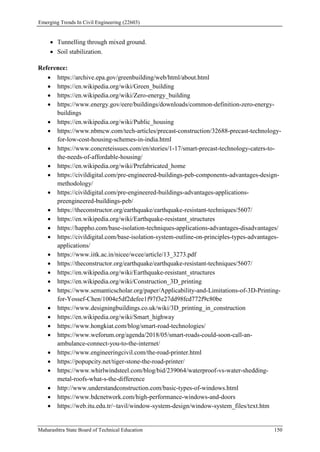 Emerging Trends In Civil Engineering (22603)
Maharashtra State Board of Technical Education 150
 Tunnelling through mixed ground.
 Soil stabilization.
Reference:
 https://archive.epa.gov/greenbuilding/web/html/about.html
 https://en.wikipedia.org/wiki/Green_building
 https://en.wikipedia.org/wiki/Zero-energy_building
 https://www.energy.gov/eere/buildings/downloads/common-definition-zero-energy-
buildings
 https://en.wikipedia.org/wiki/Public_housing
 https://www.nbmcw.com/tech-articles/precast-construction/32688-precast-technology-
for-low-cost-housing-schemes-in-india.html
 https://www.concreteissues.com/en/stories/1-17/smart-precast-technology-caters-to-
the-needs-of-affordable-housing/
 https://en.wikipedia.org/wiki/Prefabricated_home
 https://civildigital.com/pre-engineered-buildings-peb-components-advantages-design-
methodology/
 https://civildigital.com/pre-engineered-buildings-advantages-applications-
preengineered-buildings-peb/
 https://theconstructor.org/earthquake/earthquake-resistant-techniques/5607/
 https://en.wikipedia.org/wiki/Earthquake-resistant_structures
 https://happho.com/base-isolation-techniques-applications-advantages-disadvantages/
 https://civildigital.com/base-isolation-system-outline-on-principles-types-advantages-
applications/
 https://www.iitk.ac.in/nicee/wcee/article/13_3273.pdf
 https://theconstructor.org/earthquake/earthquake-resistant-techniques/5607/
 https://en.wikipedia.org/wiki/Earthquake-resistant_structures
 https://en.wikipedia.org/wiki/Construction_3D_printing
 https://www.semanticscholar.org/paper/Applicability-and-Limitations-of-3D-Printing-
for-Yossef-Chen/1004e5df2defee1f97f3e27dd98fcd772f9c80be
 https://www.designingbuildings.co.uk/wiki/3D_printing_in_construction
 https://en.wikipedia.org/wiki/Smart_highway
 https://www.hongkiat.com/blog/smart-road-technologies/
 https://www.weforum.org/agenda/2018/05/smart-roads-could-soon-call-an-
ambulance-connect-you-to-the-internet/
 https://www.engineeringcivil.com/the-road-printer.html
 https://popupcity.net/tiger-stone-the-road-printer/
 https://www.whirlwindsteel.com/blog/bid/239064/waterproof-vs-water-shedding-
metal-roofs-what-s-the-difference
 http://www.understandconstruction.com/basic-types-of-windows.html
 https://www.bdcnetwork.com/high-performance-windows-and-doors
 https://web.itu.edu.tr/~tavil/window-system-design/window-system_files/text.htm
 
