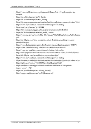 Emerging Trends In Civil Engineering (22603)
Maharashtra State Board of Technical Education 151
 https://www.buildingscience.com/documents/digests/bsd-104-understanding-air-
barriers
 https://en.wikipedia.org/wiki/Air_barrier
 https://en.wikipedia.org/wiki/Soil_nailing
 https://theconstructor.org/geotechnical/soil-nailing-technique-types-applications/9484/
 https://www.haywardbaker.com/solutions/techniques/soil-nailing
 https://nptel.ac.in/courses/105106144/
 https://theconstructor.org/geotechnical/pile-installation-methods/1812/
 https://en.wikipedia.org/wiki/Vibro_stone_column
 https://www.eqc.govt.nz/sites/public_files/images/What%20are%20stone%20columns.
pdf
 https://civildigital.com/vibro-compaction-vibro-flotation-ground-improvement-
principle-images/
 https://www.thebalancesmb.com/vibroflotation-improve-bearing-capacity-844578
 https://www.vibroflotation-ng.com/services/vibroflotation-method/
 https://www.haywardbaker.com/solutions/techniques/micropiles
 http://www.engineeredfoundations.com/services/foundation-stabilization/micropiles/
 https://civildigital.com/ground-improvement-micro-piles/
 https://www.haywardbaker.com/solutions/techniques/soil-nailing
 https://theconstructor.org/geotechnical/soil-nailing-technique-types-applications/9484/
 https://nptel.ac.in/courses/105108075/module8/Lecture33.pdf
 https://theconstructor.org/geotechnical/thermal-stabilization-of-soil-ground-
improvement/14192/
 https://en.wikipedia.org/wiki/Ground_freezing
 http://courses.washington.edu/cm510/freezing.pdf
 
