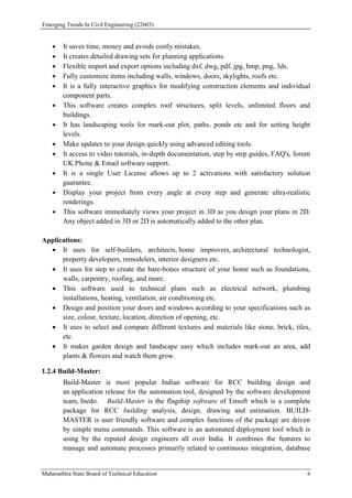 Emerging Trends In Civil Engineering (22603)
Maharashtra State Board of Technical Education 6
 It saves time, money and avoids costly mistakes.
 It creates detailed drawing sets for planning applications.
 Flexible import and export options including dxf, dwg, pdf, jpg, bmp, png, 3ds.
 Fully customize items including walls, windows, doors, skylights, roofs etc.
 It is a fully interactive graphics for modifying construction elements and individual
component parts.
 This software creates complex roof structures, split levels, unlimited floors and
buildings.
 It has landscaping tools for mark-out plot, paths, ponds etc and for setting height
levels.
 Make updates to your design quickly using advanced editing tools.
 It access to video tutorials, in-depth documentation, step by step guides, FAQ's, forum
UK Phone & Email software support.
 It is a single User License allows up to 2 activations with satisfactory solution
guarantee.
 Display your project from every angle at every step and generate ultra-realistic
renderings.
 This software immediately views your project in 3D as you design your plans in 2D.
Any object added in 3D or 2D is automatically added to the other plan.
Applications:
 It uses for self-builders, architects, home improvers, architectural technologist,
property developers, remodelers, interior designers etc.
 It uses for step to create the bare-bones structure of your home such as foundations,
walls, carpentry, roofing, and more.
 This software used to technical plans such as electrical network, plumbing
installations, heating, ventilation, air conditioning etc.
 Design and position your doors and windows according to your specifications such as
size, colour, texture, location, direction of opening, etc.
 It uses to select and compare different textures and materials like stone, brick, tiles,
etc.
 It makes garden design and landscape easy which includes mark-out an area, add
plants & flowers and watch them grow.
1.2.4 Build-Master:
Build-Master is most popular Indian software for RCC building design and
an application release for the automation tool, designed by the software development
team, Inedo. Build-Master is the flagship software of Ensoft which is a complete
package for RCC building analysis, design, drawing and estimation. BUILD-
MASTER is user friendly software and complex functions of the package are driven
by simple menu commands. This software is an automated deployment tool which is
using by the reputed design engineers all over India. It combines the features to
manage and automate processes primarily related to continuous integration, database
 