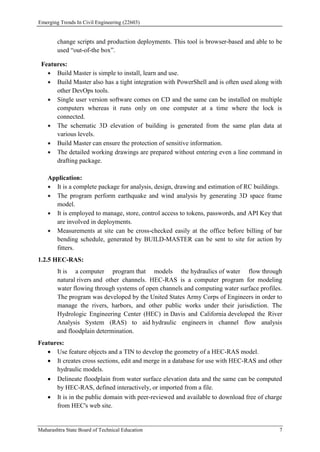 Emerging Trends In Civil Engineering (22603)
Maharashtra State Board of Technical Education 7
change scripts and production deployments. This tool is browser-based and able to be
used “out-of-the box”.
Features:
 Build Master is simple to install, learn and use.
 Build Master also has a tight integration with PowerShell and is often used along with
other DevOps tools.
 Single user version software comes on CD and the same can be installed on multiple
computers whereas it runs only on one computer at a time where the lock is
connected.
 The schematic 3D elevation of building is generated from the same plan data at
various levels.
 Build Master can ensure the protection of sensitive information.
 The detailed working drawings are prepared without entering even a line command in
drafting package.
Application:
 It is a complete package for analysis, design, drawing and estimation of RC buildings.
 The program perform earthquake and wind analysis by generating 3D space frame
model.
 It is employed to manage, store, control access to tokens, passwords, and API Key that
are involved in deployments.
 Measurements at site can be cross-checked easily at the office before billing of bar
bending schedule, generated by BUILD-MASTER can be sent to site for action by
fitters.
1.2.5 HEC-RAS:
It is a computer program that models the hydraulics of water flow through
natural rivers and other channels. HEC-RAS is a computer program for modeling
water flowing through systems of open channels and computing water surface profiles.
The program was developed by the United States Army Corps of Engineers in order to
manage the rivers, harbors, and other public works under their jurisdiction. The
Hydrologic Engineering Center (HEC) in Davis and California developed the River
Analysis System (RAS) to aid hydraulic engineers in channel flow analysis
and floodplain determination.
Features:
 Use feature objects and a TIN to develop the geometry of a HEC-RAS model.
 It creates cross sections, edit and merge in a database for use with HEC-RAS and other
hydraulic models.
 Delineate floodplain from water surface elevation data and the same can be computed
by HEC-RAS, defined interactively, or imported from a file.
 It is in the public domain with peer-reviewed and available to download free of charge
from HEC's web site.
 