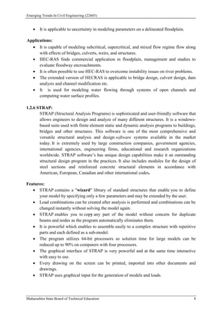 Emerging Trends In Civil Engineering (22603)
Maharashtra State Board of Technical Education 8
 It is applicable to uncertainty in modeling parameters on a delineated floodplain.
Applications:
 It is capable of modeling subcritical, supercritical, and mixed flow regime flow along
with effects of bridges, culverts, weirs, and structures.
 HEC-RAS finds commercial application in floodplain, management and studies to
evaluate floodway encroachments.
 It is often possible to use HEC-RAS to overcome instability issues on river problems.
 The extended version of HECRAS is applicable to bridge design, culvert design, dam
analysis and channel modification etc.
 It is used for modeling water flowing through systems of open channels and
computing water surface profiles.
1.2.6 STRAP:
STRAP (Structural Analysis Programs) is sophisticated and user-friendly software that
allows engineers to design and analyze of many different structures. It is a windows-
based suite used with finite element static and dynamic analysis programs to buildings,
bridges and other structures. This software is one of the most comprehensive and
versatile structural analysis and design software systems available in the market
today. It is extremely used by large construction companies, government agencies,
international agencies, engineering firms, educational and research organizations
worldwide. STRAP software’s has unique design capabilities make it an outstanding
structural design program in the practices. It also includes modules for the design of
steel sections and reinforced concrete structural elements in accordance with
American, European, Canadian and other international codes.
Features:
 STRAP contains a "wizard" library of standard structures that enable you to define
your model by specifying only a few parameters and may be extended by the user.
 Load combinations can be created after analysis is performed and combinations can be
changed instantly without solving the model again.
 STRAP enables you to copy any part of the model without concern for duplicate
beams and nodes as the program automatically eliminates them.
 It is powerful which enables to assemble easily to a complex structure with repetitive
parts and each defined as a sub-model.
 The program utilizes 64-bit processors so solution time for large models can be
reduced up to 90% on computers with four processors.
 The graphical interface of STRAP is very powerful and at the same time interactive
with easy to use.
 Every drawing on the screen can be printed, imported into other documents and
drawings.
 STRAP uses graphical input for the generation of models and loads.
 