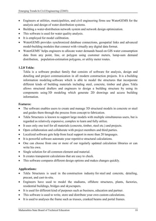 Emerging Trends In Civil Engineering (22603)
Maharashtra State Board of Technical Education 10
 Engineers at utilities, municipalities, and civil engineering firms use WaterGEMS for the
analysis and design of water distribution systems.
 Building a water-distribution network system and network design optimization.
 This software is used for water quality analysis.
 It is employed for model calibration.
 WaterGEMS provides synchronized database connections, geospatial links and advanced
model-building modules that connect with virtually any digital data format.
 WaterGEMS’ helps engineers to allocate water demands based on GIS water consumption
data from any point, line, or polygon using customer meters, lump-sum demand
distribution, population-estimation polygons, or utility meter routes.
1.2.8 Tekla:
Tekla is a software product family that consists of software for analysis, design and
detailing and project communication in all modern construction projects. It is a building
information modeling software which is able to model the structures that incorporate
different kinds of building materials including steel, concrete, timber and glass. Tekla
allows structural drafters and engineers to design a building structure by using its
components using 3D modeling which generate 2D drawings and access building
information.
Features:
 The software enables users to create and manage 3D structural models in concrete or steel
and guides them through the process from concept to fabrication.
 Tekla Structures is known to support large models with multiple simultaneous users, but is
regarded as relatively expensive, complex to learn and fully utilize.
 It uses only one tool for all materials (concrete, timber, steel etc.) and projects.
 Open collaboration and collaborate with project members and third parties.
 Localized software gets help from local support in more than 20 languages.
 It is powerful software automate your repetitive structural calculations.
 One can choose from one or more of our regularly updated calculation libraries or can
write his own.
 Single solution for all common element and material.
 It creates transparent calculations that are easy to check.
 This software compares different design options and makes changes quickly.
Applications:
 Tekla Structures is used in the construction industry for steel and concrete, detailing,
precast, and cast-in-situ.
 Engineers have used to model the stadiums, offshore structures, plants, factories,
residential buildings, bridges and skyscrapers.
 It is used for different kind of purposes such as business, education and partner.
 This software is used to write, store and distribute your own custom calculations.
 It is used to analyses the frame such as trusses, cranked beams and portal frames.
 