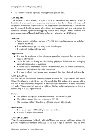 Emerging Trends In Civil Engineering (22603)
Maharashtra State Board of Technical Education 11
 The software visualizes input and results graphically in real time.
1.2.9 ArcGIS:
This software is GIS software developed by ESRI (Environmental Systems Research
Institute). It is an architecture geographic information system for working with maps and
geographic information. It provides tools for mapping and spatial reasoning so that the data
can be explored. It allows seeing where things are happening and how information is
connected. It offers capabilities for applying location based analysis. ArcGIS contains two
programs such as ArcMap and ArcCatalog, collectively referred as ArcGIS desktop.
Features:
 Spatial analysis is the heart and soul of ArcGIS. It gives ability to create, use and share
maps on any device.
 It has tool to manage, process, analyze and share imagery.
 It consists of four key software parts.
Applications:
 It is used for creating as well as using maps, compiling geographic data and analyzing
mapped information.
 It can be used for sharing and discovering geographic information and managing
geographic information in a database.
 It can be used to find the best location for the business, plan for smarter communities,
prepare and respond faster in crucial simulations.
 It is used to collect, crowd source, store, access and share data efficiently and securely.
1.2.10 Quick Grid:
It is free software for data users and having special extension for Google Chrome with which
2D or 3D grid can be created from a set of scattered data. This software is a program which
will read in a set of scattered data points in which surface is represented by three coordinates
x, y and z. This program will generate a grid from this data and then display the surface as a
contour map or as a 3D representation.
Features:
 The grid will be displayed as a wire frame or as a hidden surface grid.
 The grid and contour lines may be output as DXF file.
 The generated grid may be output to a file as a series of XYZ triplets.
Applications:
 It is used to prepare a 2D or 3D grid from a set of data.
 It is used to prepare contour maps.
1.2.11 STAAD. Pro:
This software is developed by Bentley which is 3D structural analysis and design software. It
performs comprehensive analysis and design for any size or type of structure. There are three
 