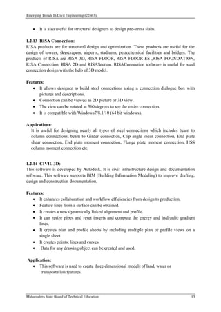 Emerging Trends In Civil Engineering (22603)
Maharashtra State Board of Technical Education 13
 It is also useful for structural designers to design pre-stress slabs.
1.2.13 RISA Connection:
RISA products are for structural design and optimization. These products are useful for the
design of towers, skyscrapers, airports, stadiums, petrochemical facilities and bridges. The
products of RISA are RISA 3D, RISA FLOOR, RISA FLOOR ES ,RISA FOUNDATION,
RISA Connection, RISA 2D and RISASection. RISAConnection software is useful for steel
connection design with the help of 3D model.
Features:
 It allows designer to build steel connections using a connection dialogue box with
pictures and descriptions.
 Connection can be viewed as 2D picture or 3D view.
 The view can be rotated at 360 degrees to see the entire connection.
 It is compatible with Windows7/8.1/10 (64 bit windows).
Applications:
It is useful for designing nearly all types of steel connections which includes beam to
column connections, beam to Girder connection, Clip angle shear connection, End plate
shear connection, End plate moment connection, Flange plate moment connection, HSS
column moment connection etc.
1.2.14 CIVIL 3D:
This software is developed by Autodesk. It is civil infrastructure design and documentation
software. This software supports BIM (Building Information Modeling) to improve drafting,
design and construction documentation.
Features:
 It enhances collaboration and workflow efficiencies from design to production.
 Feature lines from a surface can be obtained.
 It creates a new dynamically linked alignment and profile.
 It can resize pipes and reset inverts and compute the energy and hydraulic gradient
lines.
 It creates plan and profile sheets by including multiple plan or profile views on a
single sheet.
 It creates points, lines and curves.
 Data for any drawing object can be created and used.
Application:
 This software is used to create three dimensional models of land, water or
transportation features.
 
