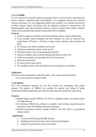 Emerging Trends In Civil Engineering (22603)
Maharashtra State Board of Technical Education 15
1.2.17 SAP2000:
It is the software for structural analysis and design which is used for dams, communication
towers, stadiums, industrial plants and buildings. It is integrated software for structural
analysis and design. It is very supplicated intuitive and versatile. User interface powered by
excellent analysis engine and design tools for engineers working on transportation and
industrial public works sports and other facilities. It allows creating models rapidly. Complex
models can be generated and meshed with powerful built-in templates.
Features:
 It offers a single user interface to perform modeling, analysis, design and detailing.
 It has included various templates and these templates are used for structures like
simple beams, 3D trusses, 3 D frames, storage vessels, staircases, dam structures and
pipes.
 For starting a new model, templates can be used.
 Analytical and physical models can be viewed.
 Plan and elevation views are automatically generated.
 Interactive database allows Edit for editing model data in a table view.
 Tables are importable and exportable from Excel and Access.
 Mesh can be generated.
 It creates joints at intersections.
 The standard concrete, steel and composite section properties are included.
Application:
It can be used for transportation, industrial, public works, sports and other facilities.
 It is used to generate complex models.
1.2.18 MIDAS:
Civil and mechanical engineers can use this software for undertaking high profile
projects. The products of MIDAS are available for analysis and design of bridge
engineering, building engineering, geo technical engineering and mechanical engineering.
Features:
 MIDAS bridge includes MIDAS civil which is integrated analysis and design system
for bridge structure.
 For buildings, MIDAS Gen, software is available which includes integrated analysis
and design system for buildings and general structures.
 MIDAS geotechnical solution includes MIDAS GTS NX which is geotechnical
analysis system.
Applications:
 It can be used for design of bridge structure.
 Building and general structures can be analyzed and designed.
 Analysis for geotechnical system can be done.
 