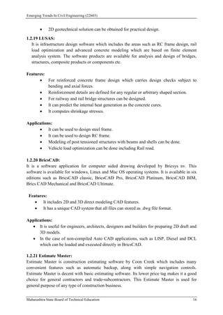 Emerging Trends In Civil Engineering (22603)
Maharashtra State Board of Technical Education 16
 2D geotechnical solution can be obtained for practical design.
1.2.19 LUSAS:
It is infrastructure design software which includes the areas such as RC frame design, rail
load optimization and advanced concrete modeling which are based on finite element
analysis system. The software products are available for analysis and design of bridges,
structures, composite products or components etc.
Features:
 For reinforced concrete frame design which carries design checks subject to
bending and axial forces.
 Reinforcement details are defined for any regular or arbitrary shaped section.
 For railway and rail bridge structures can be designed.
 It can predict the internal heat generation as the concrete cures.
 It computes shrinkage stresses.
Applications:
 It can be used to design steel frame.
 It can be used to design RC frame.
 Modeling of post tensioned structures with beams and shells can be done.
 Vehicle load optimization can be done including Rail road.
1.2.20 BricsCAD:
It is a software application for computer aided drawing developed by Bricsys nv. This
software is available for windows, Linux and Mac OS operating systems. It is available in six
editions such as BricsCAD classic, BricsCAD Pro, BricsCAD Platinum, BricsCAD BIM,
Brics CAD Mechanical and BricsCAD Ultimate.
Features:
 It includes 2D and 3D direct modeling CAD features.
 It has a unique CAD system that all files can stored as .dwg file format.
Applications:
 It is useful for engineers, architects, designers and builders for preparing 2D draft and
3D models.
 In the case of non-compiled Auto CAD applications, such as LISP, Diesel and DCL
which can be loaded and executed directly in BricsCAD.
1.2.21 Estimate Master:
Estimate Master is construction estimating software by Coon Creek which includes many
convenient features such as automatic backup, along with simple navigation controls.
Estimate Master is decent with basic estimating software. Its lower price tag makes it a good
choice for general contractors and trade-subcontractors. This Estimate Master is used for
general purpose of any type of construction business.
 