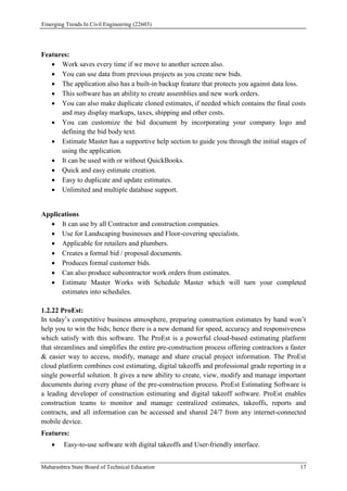 Emerging Trends In Civil Engineering (22603)
Maharashtra State Board of Technical Education 17
Features:
 Work saves every time if we move to another screen also.
 You can use data from previous projects as you create new bids.
 The application also has a built-in backup feature that protects you against data loss.
 This software has an ability to create assemblies and new work orders.
 You can also make duplicate cloned estimates, if needed which contains the final costs
and may display markups, taxes, shipping and other costs.
 You can customize the bid document by incorporating your company logo and
defining the bid body text.
 Estimate Master has a supportive help section to guide you through the initial stages of
using the application.
 It can be used with or without QuickBooks.
 Quick and easy estimate creation.
 Easy to duplicate and update estimates.
 Unlimited and multiple database support.
Applications
 It can use by all Contractor and construction companies.
 Use for Landscaping businesses and Floor-covering specialists.
 Applicable for retailers and plumbers.
 Creates a formal bid / proposal documents.
 Produces formal customer bids.
 Can also produce subcontractor work orders from estimates.
 Estimate Master Works with Schedule Master which will turn your completed
estimates into schedules.
1.2.22 ProEst:
In today’s competitive business atmosphere, preparing construction estimates by hand won’t
help you to win the bids; hence there is a new demand for speed, accuracy and responsiveness
which satisfy with this software. The ProEst is a powerful cloud-based estimating platform
that streamlines and simplifies the entire pre-construction process offering contractors a faster
& easier way to access, modify, manage and share crucial project information. The ProEst
cloud platform combines cost estimating, digital takeoffs and professional grade reporting in a
single powerful solution. It gives a new ability to create, view, modify and manage important
documents during every phase of the pre-construction process. ProEst Estimating Software is
a leading developer of construction estimating and digital takeoff software. ProEst enables
construction teams to monitor and manage centralized estimates, takeoffs, reports and
contracts, and all information can be accessed and shared 24/7 from any internet-connected
mobile device.
Features:
 Easy-to-use software with digital takeoffs and User-friendly interface.
 