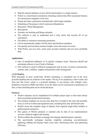 Emerging Trends In Civil Engineering (22603)
Maharashtra State Board of Technical Education 18
 Specific material databases to give all the functionality in a single solution.
 ProEst is a cloud-based construction estimating solution that offers automated features
for construction companies of all sizes.
 Project due dates synchronize automatically with Google calendars.
 Scheduling of the projects with Construction Breakdowns.
 Document / Photo Management.
 Bid requests.
 Estimate cost tracking and Merge estimates.
 The software is easy to understand and it truly meets and exceeds all of our
expectation.
 The ability to customize estimating parameters.
 Can be automatically update with the latest specifications and plans.
 Can quickly and accurately measure lengths, areas and counts on-screen.
 With ProEst, can save time, create more accurate estimates and win more profitable
bids.
Applications:
 Ease of predefined database's to fit specific company needs. Onscreen takeoff and
estimating software in one Cloud or Desktop.
 This software is used for different management such as asset, inventory, procurement,
contract, task, workflow, supplier and purchase order management.
1.2.23 WinEst:
With thousands of users world-wide, WinEst estimating, is considered one of the most
powerful database-driven solutions in the market. The key to its popularity is that it looks and
feels just like Excel, which is a powerful database. It can present with multiple work-
breakdown structures (WBS) and filters. Even the filters can be customized to preferences of
firm, so that estimating data can be sliced and diced.
Features:
 WinEst estimates can be standardized for multiple project types so that team always
delivers polished, professional estimates.
 The estimate templates are not just skin deep but it extends to the item and assembly
level, as well as to labor and equipment rates, including base rates and benefit rates.
 WinEst serves the complete range of industry from regional single-office builders to
global general contractors.
 The quality of WinEst products is matched only by that of our implementation
services, technical support and training.
 WinEst enables the estimator to manage and integrate detailed project estimates.
 The user-friendly workspace interface simplifies estimating, cost-information
gathering, bidding and buying which saves time, minimizing errors and optimizing
efficiency.
 
