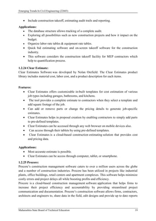 Emerging Trends In Civil Engineering (22603)
Maharashtra State Board of Technical Education 19
 Include construction takeoff, estimating audit trails and reporting.
Applications:
 The database structure allows tracking of a complete audit.
 Exploring all possibilities such as new construction projects and how it impact on the
budget.
 Organize labor rate tables & equipment rate tables.
 Quick bid estimating software and on-screen takeoff software for the construction
industry.
 This software considers the construction takeoff facility for MEP contractors which
help to quantification process.
1.2.24 Clear Estimate:
Clear Estimates Software was developed by Nolan Orefield. The Clear Estimates product
library includes material cost, labor cost, and a product description for each items.
Features:
 Clear Estimates offers customizable in-built templates for cost estimation of various
job types including garages, bathrooms, and kitchens.
 The tool provides a complete estimate to contractors when they select a template and
add square footage of the job.
 Can add or remove parts or change the pricing details to generate job-specific
estimates.
 Clear Estimates helps in proposal creation by enabling contractors to simply add parts
to pre-defined templates.
 Clear Estimates can be accessed through any web browser on mobile devices also.
 Can access through their tablets by using pre-defined templates.
 Clear Estimates is a cloud-based construction estimating solution that provides cost
and pricing data.
Applications:
 Most accurate estimate is possible.
 Clear Estimates can be access through computer, tablet, or smartphone.
1.2.25 Procore:
Procore’s construction management software caters to over a million users across the globe
and a number of construction industries. Procore has been utilized in projects like industrial
plants, office buildings, retail centers and apartment complexes. This software helps minimize
costly errors and project delays all while boosting profits and efficiency.
Procore is a cloud-based construction management software application that helps firms to
increase their project efficiency and accountability by providing streamlined project
communication and documentation. Procore’s construction software allows firms, contractors,
architects and engineers to, share data in the field, edit designs and provide up to date reports
 