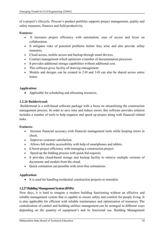 Emerging Trends In Civil Engineering (22603)
Maharashtra State Board of Technical Education 20
of a project’s lifecycle. Procore’s product portfolio supports project management, quality and
safety measures, finances and field productivity.
Features:
 It increases project efficiency with automation, ease of access and focus on
collaboration.
 It mitigates risks of potential problems before they arise and also provide safety
measures.
 Cloud access, mobile access and backup through smart devices.
 Contract management which optimizes a number of documentation processes.
 It provides additional storage capabilities without additional cost.
 This software gives facility of drawing management.
 Models and designs can be created in 2-D and 3-D can also be shared across entire
teams.
Application:
 Applicable for scheduling and allocating resources.
1.2.26 Buildertrend:
Buildertrend is a web-based software package with a focus on streamlining the construction
management process. In order to save time and reduce errors, this software provides solution
includes a number of tools to help organize and speed up project along with financial related
tasks.
Features:
 Increase financial accuracy with financial management tools while keeping errors in
check.
 Improves customer satisfaction.
 Allows full mobile accessibility with help of smartphones and tablets.
 It boost project efficiency with managing a construction project.
 Speed up the bidding process with quick bid requests.
 It provides cloud-based storage and backup facility to retrieve multiple versions of
documents and models from the cloud.
 Quick estimation can possible with error-free estimations.
Application:
 It is used for handling residential construction projects or remodels.
1.2.27BuildingManagementSystem(BMS):
Now days, it is hard to imagine a modern building functioning without an effective and
reliable management system that is capable to ensure safety and comfort for people living. It
is also applicable for efficient with reliable maintenance and optimization of resources. The
centralization of control and building utilities management can be arranged in different ways
depending on the quantity of equipment’s and its functional use. Building Management
 