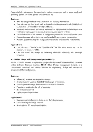 Emerging Trends In Civil Engineering (22603)
Maharashtra State Board of Technical Education 21
System includes sub systems for managing its various components such as water supply and
plumbing system, fire alarm system, smoke removal etc.
Features:
 BMS has categorized as Home Automation and Building Automation.
 This software has three levels such as Upper level (Management Level), Middle level
(Automation Level) and Low level (Field Level).
 It controls and monitors mechanical and electrical equipment of the building such as
ventilation, lighting, power systems, fire systems, and security systems.
 The main features of this software as energy management and reduce operational costs
 Ensures increased safety, improved comfort and efficient resource consumption.
 Provides green technology for energy conservation and environmental sustainability.
Applications:
 Lifts, elevators, Closed-Circuit Television (CCTV), Fire alarm system etc. can be
monitored or control by BMS.
 Can save water and energy by controlling rainwater harvesting and landscape
irrigation.
1.2.28 Plant Design and Management System (PDMS):
PDMS 3D model software is engineering design software with different disciplines can work
within different databases together. PDMS (Plant Design Management System), is a
customizable, multi-user and, design software for engineering, design and construction
projects in offshore and onshore.
Features:
 It has ready access at any stage of the design.
 A fully interactive, colour shaded 3D plant design environment.
 Draft output from design data base and accurate bill of material.
 Proactively anticipating the bill of quantities.
 Bid evaluation support.
 Piping engineering solutions.
Applications:
 It can prepare initial concept design as per the bid parameters.
 Use in drafting and design services
 Applicable for 3D modeling and design
 