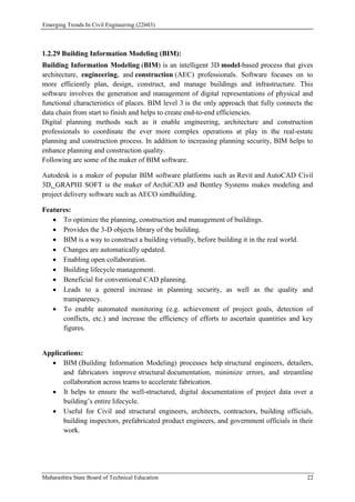 Emerging Trends In Civil Engineering (22603)
Maharashtra State Board of Technical Education 22
1.2.29 Building Information Modeling (BIM):
Building Information Modeling (BIM) is an intelligent 3D model-based process that gives
architecture, engineering, and construction (AEC) professionals. Software focuses on to
more efficiently plan, design, construct, and manage buildings and infrastructure. This
software involves the generation and management of digital representations of physical and
functional characteristics of places. BIM level 3 is the only approach that fully connects the
data chain from start to finish and helps to create end-to-end efficiencies.
Digital planning methods such as it enable engineering, architecture and construction
professionals to coordinate the ever more complex operations at play in the real-estate
planning and construction process. In addition to increasing planning security, BIM helps to
enhance planning and construction quality.
Following are some of the maker of BIM software.
Autodesk is a maker of popular BIM software platforms such as Revit and AutoCAD Civil
3D. GRAPHI SOFT is the maker of ArchiCAD and Bentley Systems makes modeling and
project delivery software such as AECO simBuilding.
Features:
 To optimize the planning, construction and management of buildings.
 Provides the 3-D objects library of the building.
 BIM is a way to construct a building virtually, before building it in the real world.
 Changes are automatically updated.
 Enabling open collaboration.
 Building lifecycle management.
 Beneficial for conventional CAD planning.
 Leads to a general increase in planning security, as well as the quality and
transparency.
 To enable automated monitoring (e.g. achievement of project goals, detection of
conflicts, etc.) and increase the efficiency of efforts to ascertain quantities and key
figures.
Applications:
 BIM (Building Information Modeling) processes help structural engineers, detailers,
and fabricators improve structural documentation, minimize errors, and streamline
collaboration across teams to accelerate fabrication.
 It helps to ensure the well-structured, digital documentation of project data over a
building’s entire lifecycle.
 Useful for Civil and structural engineers, architects, contractors, building officials,
building inspectors, prefabricated product engineers, and government officials in their
work.
 