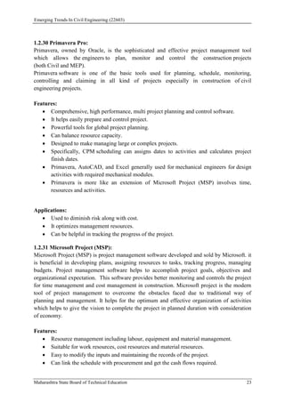 Emerging Trends In Civil Engineering (22603)
Maharashtra State Board of Technical Education 23
1.2.30 Primavera Pro:
Primavera, owned by Oracle, is the sophisticated and effective project management tool
which allows the engineers to plan, monitor and control the construction projects
(both Civil and MEP).
Primavera software is one of the basic tools used for planning, schedule, monitoring,
controlling and claiming in all kind of projects especially in construction of civil
engineering projects.
Features:
 Comprehensive, high performance, multi project planning and control software.
 It helps easily prepare and control project.
 Powerful tools for global project planning.
 Can balance resource capacity.
 Designed to make managing large or complex projects.
 Specifically, CPM scheduling can assigns dates to activities and calculates project
finish dates.
 Primavera, AutoCAD, and Excel generally used for mechanical engineers for design
activities with required mechanical modules.
 Primavera is more like an extension of Microsoft Project (MSP) involves time,
resources and activities.
Applications:
 Used to diminish risk along with cost.
 It optimizes management resources.
 Can be helpful in tracking the progress of the project.
1.2.31 Microsoft Project (MSP):
Microsoft Project (MSP) is project management software developed and sold by Microsoft. it
is beneficial in developing plans, assigning resources to tasks, tracking progress, managing
budgets. Project management software helps to accomplish project goals, objectives and
organizational expectation. This software provides better monitoring and controls the project
for time management and cost management in construction. Microsoft project is the modern
tool of project management to overcome the obstacles faced due to traditional way of
planning and management. It helps for the optimum and effective organization of activities
which helps to give the vision to complete the project in planned duration with consideration
of economy.
Features:
 Resource management including labour, equipment and material management.
 Suitable for work resources, cost resources and material resources.
 Easy to modify the inputs and maintaining the records of the project.
 Can link the schedule with procurement and get the cash flows required.
 