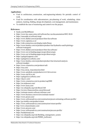 Emerging Trends In Civil Engineering (22603)
Maharashtra State Board of Technical Education 24
Applications:
 Used in architecture, construction, and engineering industry for periodic control of
work.
 Used for coordination with subcontractors, pre-planning of work, scheduling, claim
analysis, tracking, bidding, design development, cost management, and maintenance.
 To establish the ease of monitoring and control over the project.
References:
 Inedo.com/BuildMaster
 https://www.hec.usace.army.mil/software/hec-ras/documentation/HEC-RAS
 https://ramcadds.in/software/strap/
 https://www.dlubal.com/en/products/rfem-fea-software
 https://www.zapmeta.co.in/
 https://wiki.csiamerica.com/display/etabs/Home
 https://www.bentley.com/en/products/product-line/hydraulics-and-hydrology-
software/watergems
 https://www.dlubal.com/en/products/rfem-fea-software/
 https://www.esri.in/landing-pages/arcgis/about-arcgis
 https://www.esri.in/landing-pages/arcgis/about-arcgis
 https://quikgrid.apponic.com/
 https://quikgrid.en.softonic.com/
 https://www.bentley.com/en/products/product-line/structural-analysis-
software/staadpro
 https://www.csiamerica.com/products/safe
 https://risa.com/
 https://risa.com/p_risaconnection.html
 https://www.autodesk.com/products/civil-3d/overview
 https://www.site3d.co.uk/
 https://quikgrid.en.softonic.com/
 https://skyciv.com/
 https://www.csiamerica.com/in-product/sap2000
 https://en.midasuser.com/
 https://www.lusas.com/
 https://en.wikipedia.org/wiki/BricsCAD
 https://reviews.financesonline.com/p/bricscad/
 https://estimate-master.software.informer.com/
 https://www.business.com/reviews/estimate-master/
 https://www.proest.com/
 https://www.softwareadvice.com/construction/proest-estimating-software-profile/
 https://gc.trimble.com/product/winest
 https://www.softwareadvice.com/construction/winest-profile/
 http://www.clearestimates.com/
 https://www.procore.com/
 https://www.softwareadvice.com/construction/procore-profile/
 https://buildertrend.com
 https://en.wikipedia.org/wiki/Building_management_system
 https://en.wikipedia.org/wiki/PDMS_(software)
 