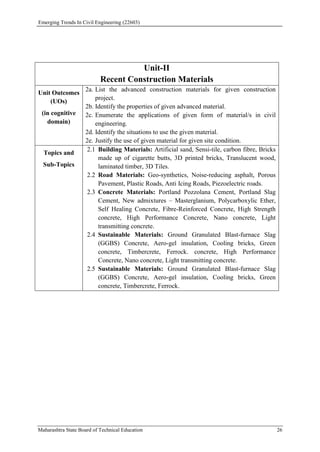 Emerging Trends In Civil Engineering (22603)
Maharashtra State Board of Technical Education 26
Unit-II
Recent Construction Materials
Unit Outcomes
(UOs)
(in cognitive
domain)
2a. List the advanced construction materials for given construction
project.
2b. Identify the properties of given advanced material.
2c. Enumerate the applications of given form of material/s in civil
engineering.
2d. Identify the situations to use the given material.
2e. Justify the use of given material for given site condition.
Topics and
Sub-Topics
2.1 Building Materials: Artificial sand, Sensi-tile, carbon fibre, Bricks
made up of cigarette butts, 3D printed bricks, Translucent wood,
laminated timber, 3D Tiles.
2.2 Road Materials: Geo-synthetics, Noise-reducing asphalt, Porous
Pavement, Plastic Roads, Anti Icing Roads, Piezoelectric roads.
2.3 Concrete Materials: Portland Pozzolana Cement, Portland Slag
Cement, New admixtures – Masterglanium, Polycarboxylic Ether,
Self Healing Concrete, Fibre-Reinforced Concrete, High Strength
concrete, High Performance Concrete, Nano concrete, Light
transmitting concrete.
2.4 Sustainable Materials: Ground Granulated Blast-furnace Slag
(GGBS) Concrete, Aero-gel insulation, Cooling bricks, Green
concrete, Timbercrete, Ferrock. concrete, High Performance
Concrete, Nano concrete, Light transmitting concrete.
2.5 Sustainable Materials: Ground Granulated Blast-furnace Slag
(GGBS) Concrete, Aero-gel insulation, Cooling bricks, Green
concrete, Timbercrete, Ferrock.
 