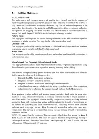 Emerging Trends In Civil Engineering (22603)
Maharashtra State Board of Technical Education 27
2.1 Building Materials:-
2.1.1 Artificial Sand:
The main natural and cheapest resource of sand is river. Natural sand is the outcome of
weathering of rocks producing different grades or sizes. The sand available in the riverbed is
very coarse and contains more percentage of silt and clay. The silt and the clay present in the
sand reduce the strength of the concrete and holds dampness. Also, government authorities
have put ban on dragging sand from river bed. So, artificial sand is a suitable substitute to
natural river sand. As per IS 383:2016, the following terminology is useful.
Natural Sand:
Fine aggregates resulting from the natural disintegration of rock and which has been deposited
by streams or glacial agencies. This may also be called as uncrushed sand.
Crushed Sand:
Fine aggregate produced by crushing hard stone is called as Crushed stone sand and produced
by crushing natural gravel is called as Crushed gravel sand.
Mixed Sand:
Fine aggregate produced by blending natural sand and crushed sand in suitable proportions is
called as mixed sand.
Manufactured Fine Aggregate (Manufactured Sand):
Fine aggregate manufactured from other than natural sources, by processing materials, using
thermal or other processes such as separation, washing, crushing and scrubbing.
The artificial sand produced by proper machines can be a better substitute to river sand and
shall possess the following desirable properties.
 The sand should be sharp, clean and coarse.
 The grains should be of durable material.
 The grain sizes must be such that it should give minimum voids.
 It should not have presence of clay and silt, as they retard the setting of the cement and
makes the mortar weaker and the leakages through walls or slab holds dampness.
Some crushers produce cubical and angular shaped particles. Sand made by some other
machines is flaky, which is troublesome in working. The sand must be of proper gradation to
have fewer voids. Fine aggregates manufactured by compression crushing are flaky and more
angular in shape with rough surface texture and they reduce the strength of concrete and are
not suitable for concreting and other construction work. They may produce harsh concrete,
and may result in spongy concrete. They decrease the workability and require more water
cement ratio. The increase in w:c ratio than desired reduces ultimate strength of concrete to a
substantial amount.
IS 383: 2016 describes the grading of Fine Aggregates (Sand) into four zones viz. Zone I,
Zone II, Zone III and Zone IV. The zones are decided based on the percentage passing of
various particles from IS sieves of sizes 10mm (100 % passing), 4.75 mm, 2.36 mm,1.18 mm,
600 microns, 300 microns and 150 microns.
 