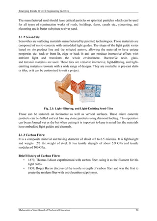 Emerging Trends In Civil Engineering (22603)
Maharashtra State Board of Technical Education 28
The manufactured sand should have cubical particles or spherical particles which can be used
for all types of construction works of roads, buildings, dams, canals etc., concreting, and
plastering and is better substitute to river sand.
2.1.2 Sensi-Tile:
Sensi-tiles are surfacing materials manufactured by patented technologies. These materials are
composed of micro concrete with embedded light guides. The shape of the light guide varies
based on the product line and the selected pattern, allowing the material to have unique
properties viz. back-or front lit, edge or back-lit and can produce interactive effects with
ambient light and transform the whole environment. Decorative resin, glass,
and terrazzo materials are used. These tiles are versatile interactive, light-filtering, and light-
emitting materials resonate with a wide range of designs. They are available in pre-cast slabs
or tiles, or it can be customized to suit a project.
Fig. 2.1: Light-Filtering, and Light-Emitting Sensi-Tiles
Those can be installed on horizontal as well as vertical surfaces. These micro concrete
products can be drilled and cut like any stone products using diamond tooling. This operation
can be performed wet or dry but when cutting it is important to keep in mind that the materials
have embedded light guides and channels.
2.1.3 Carbon Fibre:
It is a composite material and having diameter of about 4.5 to 6.5 microns. It is lightweight
and weighs 2/3 the weight of steel. It has tensile strength of about 5.9 GPa and tensile
modulus of 300 GPa.
Brief History of Carbon Fibre:
• 1879, Thomas Edison experimented with carbon fiber, using it as the filament for his
light bulbs
• 1958, Roger Bacon discovered the tensile strength of carbon fiber and was the first to
create the modern fiber with petroleumbas ed polymer.
 