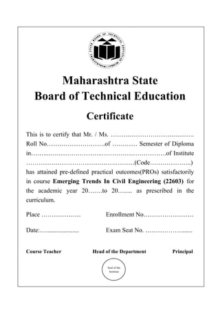 Maharashtra State
Board of Technical Education
Certificate
This is to certify that Mr. / Ms. ………………………………….
Roll No……………………….of ………… Semester of Diploma
in……...……………………..………………………….of Institute
…………………………………….………(Code………………..)
has attained pre-defined practical outcomes(PROs) satisfactorily
in course Emerging Trends In Civil Engineering (22603) for
the academic year 20…….to 20…..... as prescribed in the
curriculum.
Place ………………. Enrollment No……………………
Date:…..................... Exam Seat No. ………………......
Course Teacher Head of the Department Principal
Seal of the
Institute
 
