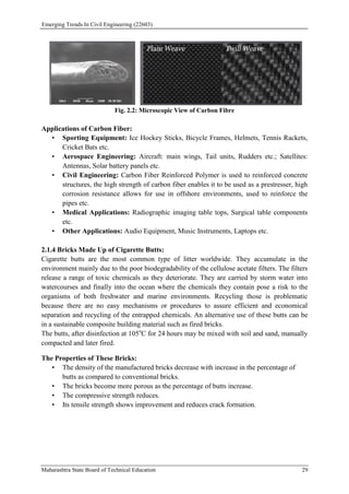 Emerging Trends In Civil Engineering (22603)
Maharashtra State Board of Technical Education 29
Fig. 2.2: Microscopic View of Carbon Fibre
Applications of Carbon Fiber:
• Sporting Equipment: Ice Hockey Sticks, Bicycle Frames, Helmets, Tennis Rackets,
Cricket Bats etc.
• Aerospace Engineering: Aircraft: main wings, Tail units, Rudders etc.; Satellites:
Antennas, Solar battery panels etc.
• Civil Engineering: Carbon Fiber Reinforced Polymer is used to reinforced concrete
structures, the high strength of carbon fiber enables it to be used as a prestresser, high
corrosion resistance allows for use in offshore environments, used to reinforce the
pipes etc.
• Medical Applications: Radiographic imaging table tops, Surgical table components
etc.
• Other Applications: Audio Equipment, Music Instruments, Laptops etc.
2.1.4 Bricks Made Up of Cigarette Butts:
Cigarette butts are the most common type of litter worldwide. They accumulate in the
environment mainly due to the poor biodegradability of the cellulose acetate filters. The filters
release a range of toxic chemicals as they deteriorate. They are carried by storm water into
watercourses and finally into the ocean where the chemicals they contain pose a risk to the
organisms of both freshwater and marine environments. Recycling those is problematic
because there are no easy mechanisms or procedures to assure efficient and economical
separation and recycling of the entrapped chemicals. An alternative use of these butts can be
in a sustainable composite building material such as fired bricks.
The butts, after disinfection at 105o
C for 24 hours may be mixed with soil and sand, manually
compacted and later fired.
The Properties of These Bricks:
• The density of the manufactured bricks decrease with increase in the percentage of
butts as compared to conventional bricks.
• The bricks become more porous as the percentage of butts increase.
• The compressive strength reduces.
• Its tensile strength shows improvement and reduces crack formation.
 