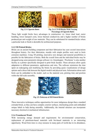 Emerging Trends In Civil Engineering (22603)
Maharashtra State Board of Technical Education 30
Fig. 2.3: Cigarette Butts Fig. 2.4: C/S Of Bricks With Varying
Percentage of Cigarette Butts
These light weight bricks have advantages in construction viz. lower dead load, easier
handling, lower transport costs, lower thermal conductivity and a higher number of bricks
produced per unit weight of raw materials. They can be substituted for standard bricks where
a particular look or finish is desirable for architectural purposes.
2.1.5 3D Printed Bricks:
Bricks are an ancient building component and their fabrication has seen several innovations
throughout history. For their fabrication, moulds with simple profiles were used in brick
extrusion machines. Using 3D printing, innovative new designs and material possibilities is
possible for the fabrication of bricks. Both the overall form and the individual bricks may be
designed using some parametric design software viz. Grasshopper. ‘Pixelstone’ is also another
facility as a printer specifically designed to print brick facades. These advances allow quick
adaptation to different parameters, applications and sites. The software minimizes the time
spent on redesigning and modifying the bricks by providing quick visualizations of design
options and a direct link between the digital models and physical tests. Information about each
brick can be embedded in the model, such as the material cost, printing time and position
within the full scale assembly.
Fig. 2.5: Patterens of 3D Printed Bricks
These innovative techniques outline opportunities for more indigenous design than a standard
extruded brick, as they can have complex exterior surfaces, interlocking joints and embedded
unique labels to help during assembly. Additionally, the internal structure can incorporate
necessary electrical or mechanical infrastructure.
2.1.6 Translucent Wood:
With increasing energy demand and requirements for environmental conservation,
replacement of petroleum-based materials with bio-based materials is an interesting
opportunity. Wood from trees is a key resource in many parts of world due to its abundance,
 