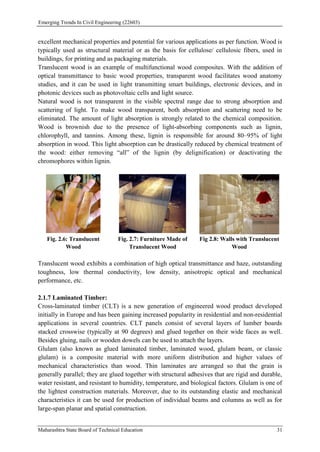 Emerging Trends In Civil Engineering (22603)
Maharashtra State Board of Technical Education 31
excellent mechanical properties and potential for various applications as per function. Wood is
typically used as structural material or as the basis for cellulose/ cellulosic fibers, used in
buildings, for printing and as packaging materials.
Translucent wood is an example of multifunctional wood composites. With the addition of
optical transmittance to basic wood properties, transparent wood facilitates wood anatomy
studies, and it can be used in light transmitting smart buildings, electronic devices, and in
photonic devices such as photovoltaic cells and light source.
Natural wood is not transparent in the visible spectral range due to strong absorption and
scattering of light. To make wood transparent, both absorption and scattering need to be
eliminated. The amount of light absorption is strongly related to the chemical composition.
Wood is brownish due to the presence of light-absorbing components such as lignin,
chlorophyll, and tannins. Among these, lignin is responsible for around 80–95% of light
absorption in wood. This light absorption can be drastically reduced by chemical treatment of
the wood: either removing “all” of the lignin (by delignification) or deactivating the
chromophores within lignin.
Fig. 2.6: Translucent
Wood
Fig. 2.7: Furniture Made of
Translucent Wood
Fig 2.8: Walls with Translucent
Wood
Translucent wood exhibits a combination of high optical transmittance and haze, outstanding
toughness, low thermal conductivity, low density, anisotropic optical and mechanical
performance, etc.
2.1.7 Laminated Timber:
Cross-laminated timber (CLT) is a new generation of engineered wood product developed
initially in Europe and has been gaining increased popularity in residential and non-residential
applications in several countries. CLT panels consist of several layers of lumber boards
stacked crosswise (typically at 90 degrees) and glued together on their wide faces as well.
Besides gluing, nails or wooden dowels can be used to attach the layers.
Glulam (also known as glued laminated timber, laminated wood, glulam beam, or classic
glulam) is a composite material with more uniform distribution and higher values of
mechanical characteristics than wood. Thin laminates are arranged so that the grain is
generally parallel; they are glued together with structural adhesives that are rigid and durable,
water resistant, and resistant to humidity, temperature, and biological factors. Glulam is one of
the lightest construction materials. Moreover, due to its outstanding elastic and mechanical
characteristics it can be used for production of individual beams and columns as well as for
large-span planar and spatial construction.
 