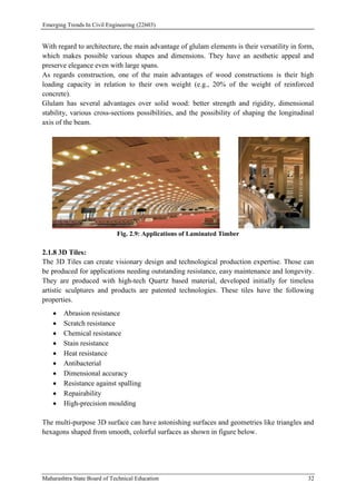Emerging Trends In Civil Engineering (22603)
Maharashtra State Board of Technical Education 32
With regard to architecture, the main advantage of glulam elements is their versatility in form,
which makes possible various shapes and dimensions. They have an aesthetic appeal and
preserve elegance even with large spans.
As regards construction, one of the main advantages of wood constructions is their high
loading capacity in relation to their own weight (e.g., 20% of the weight of reinforced
concrete).
Glulam has several advantages over solid wood: better strength and rigidity, dimensional
stability, various cross-sections possibilities, and the possibility of shaping the longitudinal
axis of the beam.
Fig. 2.9: Applications of Laminated Timber
2.1.8 3D Tiles:
The 3D Tiles can create visionary design and technological production expertise. Those can
be produced for applications needing outstanding resistance, easy maintenance and longevity.
They are produced with high-tech Quartz based material, developed initially for timeless
artistic sculptures and products are patented technologies. These tiles have the following
properties.
 Abrasion resistance
 Scratch resistance
 Chemical resistance
 Stain resistance
 Heat resistance
 Antibacterial
 Dimensional accuracy
 Resistance against spalling
 Repairability
 High-precision moulding
The multi-purpose 3D surface can have astonishing surfaces and geometries like triangles and
hexagons shaped from smooth, colorful surfaces as shown in figure below.
 