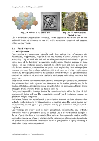 Emerging Trends In Civil Engineering (22603)
Maharashtra State Board of Technical Education 33
Fig. 2.10: Patterns of 3D Printed Tiles Fig. 2.11: 3D Printed Tiles as
Walls Exteriors
Due to the material properties and the design, several application possibilities can be from
residential homes to hospitality sectors viz. hotels, restaurants, residences and corporate
offices and many more.
2.2 Road Materials:
2.2.1 Geo Synthetics:
Geo-synthetics are human-made materials made from various types of polymers viz.
Polyethylene, Polypropylene, Polyester, Nylon and Polyvinyl Chloride (plasticized or non-
plasticized). They are used with soil, rock or other geotechnical related material to provide
one or more of the functions viz. separation, reinforcement, filtration, drainage or liquid
barrier. The Geo-synthetics enhance, augment the effectiveness and make possible cost
effective environmental, transportation and geotechnical engineering construction projects,
structures or system. Geo-synthetic inclusions within a soil mass can provide a reinforcement
function by developing tensile forces that contribute to the stability of the geo-synthetic-soil
composite (a reinforced soil structure). Examples: stable slopes and retaining structures, dam
project etc.
The filtration function involves movement of liquid through the geo-synthetic and, at the same
time, retention of soil on its upstream side. Geotextiles are the product generally used for the
function of filtration. Applications include geotextile filters for trench drains, blanket drains,
interceptor drains, structural drains, toe drains in dams etc.
Geo-synthetics provide a drainage function by transmitting liquid within the plane of their
structure with limited soil loss. The geo-synthetics generally used for drainage purposes are
geotextiles and geo-composites.
The barrier function can be performed by geo-synthetic products that have adequately low
hydraulic conductivity as to provide containment to liquid or vapor. The barrier function may
be provided by several types of geo-synthetics, namely, geo-membranes and geo-synthetic
clay liners.
Geo-synthetics are widely used in many geotechnical, environmental, and hydraulic
applications related to groundwater quality and control. One of the most common examples is
the use of geotextile filters in trench drains. Base and cover liner systems for modern landfills
also make extensive use of geo-synthetics with the main purpose of minimizing the potential
for groundwater contamination. Furthermore, the use of geo-synthetics is rapidly increasing in
applications related groundwater control.
 