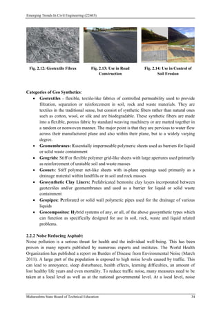 Emerging Trends In Civil Engineering (22603)
Maharashtra State Board of Technical Education 34
Fig. 2.12: Geotextile Fibres Fig. 2.13: Use in Road
Construction
Fig. 2.14: Use in Control of
Soil Erosion
Categories of Geo Synthetics:
 Geotextiles - flexible, textile-like fabrics of controlled permeability used to provide
filtration, separation or reinforcement in soil, rock and waste materials. They are
textiles in the traditional sense, but consist of synthetic fibers rather than natural ones
such as cotton, wool, or silk and are biodegradable. These synthetic fibers are made
into a flexible, porous fabric by standard weaving machinery or are matted together in
a random or nonwoven manner. The major point is that they are pervious to water flow
across their manufactured plane and also within their plane, but to a widely varying
degree.
 Geomembranes: Essentially impermeable polymeric sheets used as barriers for liquid
or solid waste containment
 Geogrids: Stiff or flexible polymer grid-like sheets with large apertures used primarily
as reinforcement of unstable soil and waste masses
 Geonets: Stiff polymer net-like sheets with in-plane openings used primarily as a
drainage material within landfills or in soil and rock masses
 Geosynthetic Clay Liners: Prefabricated bentonite clay layers incorporated between
geotextiles and/or geomembranes and used as a barrier for liquid or solid waste
containment
 Geopipes: Perforated or solid wall polymeric pipes used for the drainage of various
liquids
 Geocomposites: Hybrid systems of any, or all, of the above geosynthetic types which
can function as specifically designed for use in soil, rock, waste and liquid related
problems.
2.2.2 Noise Reducing Asphalt:
Noise pollution is a serious threat for health and the individual well-being. This has been
proven in many reports published by numerous experts and institutes. The World Health
Organization has published a report on Burden of Disease from Environmental Noise (March
2011). A large part of the population is exposed to high noise levels caused by traffic. This
can lead to annoyance, sleep disturbance, health effects, learning difficulties, an amount of
lost healthy life years and even mortality. To reduce traffic noise, many measures need to be
taken at a local level as well as at the national governmental level. At a local level, noise
 