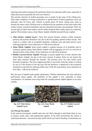 Emerging Trends In Civil Engineering (22603)
Maharashtra State Board of Technical Education 35
reducing road surfaces represent the preferred solution for reducing traffic noise, especially in
urban areas and are generally the most cost‐effective.
The acoustic emission of modern passenger cars is mainly by the noise of the rolling tyres.
Only under conditions of strong acceleration or speeds below 30 km/h propulsion noise can
dominate. Also for heavy duty vehicles at speeds above 60 km/h, rolling noise starts to
become the major source. Rolling noise is influenced by the properties of the road surface like
surface texture, acoustical absorption and aero‐dynamical processes (air‐pumping). There are
several types of silent road surfaces and for urban situations three surface types are commonly
applied: Thin Surface Layers, Stone Mastic Asphalt, (Double‐layered) Porous Asphalt.
 Thin Surface Asphalt Layers: These thin layered bitumen surfaces exhibit moderate
porosity and acoustic absorption, but, due to the fine grading, optimal surface texture. This
result in a surface with an acceptable durability, moderate costs and quite positive noise
reducing properties. Noise reductions of 2 dB can be achieved.
 Stone Mastic Asphalt: Stone mastic asphalt is popular because of its durability and its
resistance against rutting. Stone Mastic Asphalt with an aggregate size of 5 to 6 mm has an
optimal texture of the surface. Noise reductions of 2 dB can be achieved.
 Double Layered Porous Asphalt: Drainage or porous asphalt has its stone skeleton like
Stone Mastic Asphalt, but due to the lower amount of mortar, holes are not closed, but
form open channels through the material. The porosity gives the road surface good
absorptive properties. The noise suppressing effect is maximum when the surface is smooth
by use of a fine fraction in the top layer and the thickness is optimized so the acoustical
absorption is maximal for reducing traffic noise. With this road surface, noise reductions of
more than 4 dB can be achieved.
But, this type of asphalt needs regular maintenance. Without maintenance the noise reduction
performance drops rapidly. The durability of this asphalt is low, especially in urban
circumstances. In suburban areas (ring roads for example) porous asphalt appears to be more
suitable.
Fig. 2.15: Thin Surface
Asphalt Layers
Fig. 2.16: Stone Mastic
Asphalt
Fig. 2.17: Double Layered
Asphalt
2.2.3 Porous Pavement:
In the natural environment, rainfall sinks into soil, filters through it, and finally finds its way
to streams, ponds, lakes, and underground aquifers. In the built environment, the surface is
sealed and rainwater / snowmelt become runoff which may lead to flooding. Contaminants are
 