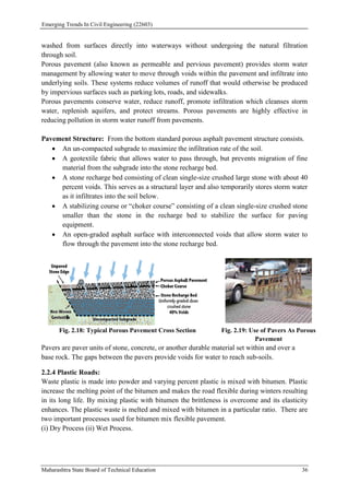 Emerging Trends In Civil Engineering (22603)
Maharashtra State Board of Technical Education 36
washed from surfaces directly into waterways without undergoing the natural filtration
through soil.
Porous pavement (also known as permeable and pervious pavement) provides storm water
management by allowing water to move through voids within the pavement and infiltrate into
underlying soils. These systems reduce volumes of runoff that would otherwise be produced
by impervious surfaces such as parking lots, roads, and sidewalks.
Porous pavements conserve water, reduce runoff, promote infiltration which cleanses storm
water, replenish aquifers, and protect streams. Porous pavements are highly effective in
reducing pollution in storm water runoff from pavements.
Pavement Structure: From the bottom standard porous asphalt pavement structure consists.
 An un-compacted subgrade to maximize the infiltration rate of the soil.
 A geotextile fabric that allows water to pass through, but prevents migration of fine
material from the subgrade into the stone recharge bed.
 A stone recharge bed consisting of clean single-size crushed large stone with about 40
percent voids. This serves as a structural layer and also temporarily stores storm water
as it infiltrates into the soil below.
 A stabilizing course or “choker course” consisting of a clean single-size crushed stone
smaller than the stone in the recharge bed to stabilize the surface for paving
equipment.
 An open-graded asphalt surface with interconnected voids that allow storm water to
flow through the pavement into the stone recharge bed.
Fig. 2.18: Typical Porous Pavement Cross Section Fig. 2.19: Use of Pavers As Porous
Pavement
Pavers are paver units of stone, concrete, or another durable material set within and over a
base rock. The gaps between the pavers provide voids for water to reach sub-soils.
2.2.4 Plastic Roads:
Waste plastic is made into powder and varying percent plastic is mixed with bitumen. Plastic
increase the melting point of the bitumen and makes the road flexible during winters resulting
in its long life. By mixing plastic with bitumen the brittleness is overcome and its elasticity
enhances. The plastic waste is melted and mixed with bitumen in a particular ratio. There are
two important processes used for bitumen mix flexible pavement.
(i) Dry Process (ii) Wet Process.
 