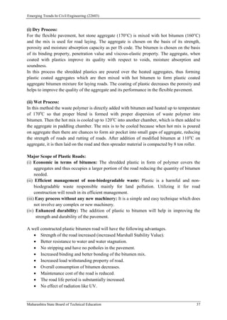 Emerging Trends In Civil Engineering (22603)
Maharashtra State Board of Technical Education 37
(i) Dry Process:
For the flexible pavement, hot stone aggregate (170°C) is mixed with hot bitumen (160°C)
and the mix is used for road laying. The aggregate is chosen on the basis of its strength,
porosity and moisture absorption capacity as per IS code. The bitumen is chosen on the basis
of its binding property, penetration value and viscous-elastic property. The aggregate, when
coated with plastics improve its quality with respect to voids, moisture absorption and
soundness.
In this process the shredded plastics are poured over the heated aggregates, thus forming
plastic coated aggregates which are then mixed with hot bitumen to form plastic coated
aggregate bitumen mixture for laying roads. The coating of plastic decreases the porosity and
helps to improve the quality of the aggregate and its performance in the flexible pavement.
(ii) Wet Process:
In this method the waste polymer is directly added with bitumen and heated up to temperature
of 170o
C so that proper blend is formed with proper dispersion of waste polymer into
bitumen. Then the hot mix is cooled up to 120o
C into another chamber, which is then added to
the aggregate in paddling chamber. The mix is to be cooled because when hot mix is poured
on aggregate then there are chances to form air pocket into small gaps of aggregate, reducing
the strength of roads and rutting of roads. After addition of modified bitumen at 110o
C on
aggregate, it is then laid on the road and then spreader material is compacted by 8 ton roller.
Major Scope of Plastic Roads:
(i) Economic in terms of bitumen: The shredded plastic in form of polymer covers the
aggregates and thus occupies a larger portion of the road reducing the quantity of bitumen
needed.
(ii) Efficient management of non-biodegradable waste: Plastic is a harmful and non-
biodegradable waste responsible mainly for land pollution. Utilizing it for road
construction will result in its efficient management.
(iii) Easy process without any new machinery: It is a simple and easy technique which does
not involve any complex or new machinery.
(iv) Enhanced durability: The addition of plastic to bitumen will help in improving the
strength and durability of the pavement.
A well constructed plastic bitumen road will have the following advantages.
 Strength of the road increased (increased Marshall Stability Value).
 Better resistance to water and water stagnation.
 No stripping and have no potholes in the pavement.
 Increased binding and better bonding of the bitumen mix.
 Increased load withstanding property of road.
 Overall consumption of bitumen decreases.
 Maintenance cost of the road is reduced.
 The road life period is substantially increased.
 No effect of radiation like UV.
 