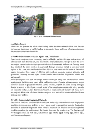 Emerging Trends In Civil Engineering (22603)
Maharashtra State Board of Technical Education 38
Fig. 2.20: Examples of Plastic Roads
Anti Icing Roads:
Snow and ice problem of roads causes heavy losses in many countries each year and are
serious and dangerous to traffic leading to accidents. Snow and icing of pavements cause
enormous economic losses as well.
New Developments in Snow Melt Agents and Applications:
Snow melt agents are most commonly used worldwide, and they include various types of
chlorine salt, non-chlorine salt, and mixed salts. The fundamental principle is that the snow
melt agent can decrease the vapor pressure of the solvent (snow), and thus the freezing point
(ice point) of the entire solution is decreased. Foreign countries started to use snow melt
agents in the 1930s, and mainly used sodium chloride. Now there are five kinds of snow melt
agents including three types of chlorine salts (sodium chloride, calcium chloride, and
potassium chloride) and two types of non-chlorine salts (calcium magnesium acetate and
carbamide).
Snow melt agents have both advantages and disadvantages. They have adverse effects on the
environment, buildings, and plants while melting the snow. Chlorine salt can cause a strong
corrosive action on pavement structure (rebar, concrete, asphalt, etc.) and usually damages
bridge structures in 10–15 years, which is one of the most important potential safety hazards
on roads and bridges. A new direction in research is on environment-friendly, salt-based snow
melt agents. These new salt-based snow melt agents have a non-chlorine corrosion inhibitor to
remove snow and ice.
New Developments in Mechanical Methods:
Mechanical snow and ice removal is a traditional and widely used method which simply uses
machines to remove snow and ice. In heavy snow country, research into superior functioning
machines is extremely important. Snow removal machines can be classified according to the
working principle, the usable range, the chassis form, and the moving type. The five types of
working principles are push type, helical rotor type (stroke type), rolling type, shovel type,
and hammer crusher type.
 