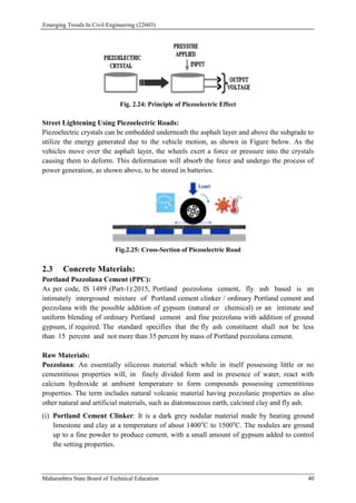 Emerging Trends In Civil Engineering (22603)
Maharashtra State Board of Technical Education 40
Fig. 2.24: Principle of Piezoelectric Effect
Street Lightening Using Piezoelectric Roads:
Piezoelectric crystals can be embedded underneath the asphalt layer and above the subgrade to
utilize the energy generated due to the vehicle motion, as shown in Figure below. As the
vehicles move over the asphalt layer, the wheels exert a force or pressure into the crystals
causing them to deform. This deformation will absorb the force and undergo the process of
power generation, as shown above, to be stored in batteries.
Fig.2.25: Cross-Section of Piezoelectric Road
2.3 Concrete Materials:
Portland Pozzolana Cement (PPC):
As per code, IS 1489 (Part-1):2015, Portland pozzolona cement, fly ash based is an
intimately interground mixture of Portland cement clinker / ordinary Portland cement and
pozzolana with the possible addition of gypsum (natural or chemical) or an intimate and
uniform blending of ordinary Portland cement and fine pozzolana with addition of ground
gypsum, if required. The standard specifies that the fly ash constituent shall not be less
than 15 percent and not more than 35 percent by mass of Portland pozzolana cement.
Raw Materials:
Pozzolana: An essentially siliceous material which while in itself possessing little or no
cementitious properties will, in finely divided form and in presence of water, react with
calcium hydroxide at ambient temperature to form compounds possessing cementitious
properties. The term includes natural volcanic material having pozzolanic properties as also
other natural and artificial materials, such as diatomaceous earth, calcined clay and fly ash.
(i) Portland Cement Clinker: It is a dark grey nodular material made by heating ground
limestone and clay at a temperature of about 1400o
C to 1500o
C. The nodules are ground
up to a fine powder to produce cement, with a small amount of gypsum added to control
the setting properties.
 