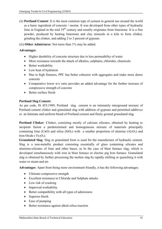 Emerging Trends In Civil Engineering (22603)
Maharashtra State Board of Technical Education 41
(ii) Portland Cement: It is the most common type of cement in general use around the world
as a basic ingredient of concrete / mortar. It was developed from other types of hydraulic
lime in England in the mid 19th
century and usually originates from limestone. It is a fine
powder, produced by heating limestone and clay minerals in a kiln to form clinker,
grinding the clinker, and adding 2 to 3 percent of gypsum.
(iii) Other Admixtures: Not more than 1% may be added.
Advantages:
 Higher durability of concrete structure due to less permeability of water
 More resistance towards the attack of alkalies, sulphates, chlorides, chemicals
 Better workability
 Low heat of hydration
 Due to high fineness, PPC has better cohesion with aggregates and make more dense
concrete
 Comparative lower w/c ratio provides an added advantage for the further increase of
compressive strength of concrete
 Better surface finish
Portland Slag Cement:
As per code, IS 455:1989, Portland slag cement is an intimately interground mixture of
Portland cement clinker and granulated slag with addition of gypsum and permitted additives
or an Intimate and uniform blend of Portland cement and finely ground granulated slag.
Portland Clinker: Clinker, consisting mostly of calcium silicates, obtained by heating to
incipient fusion a predetermined and homogeneous mixture of materials principally
containing lime (CaO) and silica (SiO2) with a smaller proportion of alumina (Al2O3) and
Iron Oxide ( Fe2O3).
Granulated Slag: Slag in granulated form is used for the manufacture of hydraulic cement.
Slag is a non-metallic product consisting essentially of glass containing silicates and
alumimo-silicates of lime and other bases, as In the case of blast furnace slag, which is
developed simultaneously with iron in blast furnace or electric pig Iron furnace. Granulated
slag is obtained by further processing the molten slag by rapidly chilling or quenching it with
water or steam and air.
Advantages: Apart from being more environment friendly, it has the following advantages.
 Ultimate compressive strength
 Excellent resistance to Chloride and Sulphate attacks
 Low risk of cracking
 Improved workability
 Better compatibility with all types of admixtures
 Superior finish
 Ease of pumping
 Better resistance against alkali-silica reaction
 