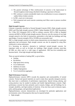 Emerging Trends In Civil Engineering (22603)
Maharashtra State Board of Technical Education 45
 The greatest advantage of fiber reinforcement of concrete is the improvement in
flexural toughness (total energy absorbed in breaking a specimen in flexure).
 FRC continue to sustain considerable loads even at deflections in excess compared to
sudden failure of plain concrete.
 In FRC, crack size is decreased.
 Well compacted and cured concrete containing steel fibers seem to possess excellent
durability.
High Strength Concrete:
Concrete is generally classified as Normal Strength Concrete (NSC), High strength concrete
(HSC) and Ultra high strength concrete (UHSC). Indian Standard, IS 456: 2000 Amendment
No. 4 May 2013 designates M10 to M20 as ordinary concrete, M25 to M60 as Standard
concrete and M65 to M100 as high strength concrete. However, now the concrete of very high
strength entered in the field of construction, particularly in the high rise buildings and long
span bridges. Concrete strength of 90 to 120 MPa are occasionally used.
HSC is a high strength concrete in which certain characteristics are developed for a particular
application and environment. High strength concrete can also be prepared by using fibre
reinforced or various admixtures.
It is becoming an attractive alternative to traditional normal strength concrete for
important works as well as for high rise buildings. High strength concretes more than
60 MPa are often used in a wide range of applications. HSC have low workability and
becomes harsh. It has high strength and high durability.
There are special methods of making HSC, as given below.
 Seeding
 Revibration
 High speed slurry mixing
 Use of admixtures
 Inhibition of cracks
 Sulphur Impregnation
 Use of cementitious aggregates
High Performance Concrete:
High-performance concrete (HPC) exceeds the properties and constructability of normal
concrete. Normal and special materials are used to make these specially designed concretes
that must meet a combination of performance requirements. Special mixing, placing, and
curing practices may be needed to produce and handle high-performance concrete. High-
performance concrete has been primarily used in tunnels, bridges, and tall buildings for its
strength, durability, and high modulus of elasticity. It has also been used in shotcrete repair,
poles, parking garages, and agricultural applications.
High-performance concrete characteristics are developed for particular applications and
environments; some of the properties that may be required include:
 High strength
 