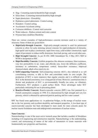 Emerging Trends In Civil Engineering (22603)
Maharashtra State Board of Technical Education 47
 Slag- Cementing material/durability/high strength
 Silica fume - Cementing material/durability/high strength
 Super plasticizers - Flowability
 Hydration control admixtures - Control setting
 Retarders - Control setting
 Accelerators Accelerate setting
 Corrosion inhibitors - Control steel corrosion
 Water reducers - Reduce cement and water content
 Polymer/latex modifiers Durability
There are various examples of high-performance concrete mixtures used in a variety of
structures. Some of them are given below.
 High-Early-Strength Concrete : High-early-strength concrete is used for prestressed
concrete to allow for early stressing; precast concrete for rapid production of elements;
high-speed cast-in-place construction; rapid form reuse; cold-weather construction; rapid
repair of pavements to reduce traffic downtime; fast-track paving; and several other uses.
 High Strength Concrete: As per IS 456: 2000 Amendment No. 4 May 2013, M65 to
M100 is designated as HSC.
 High-Durability Concrete: Exhibits properties like abrasion resistance, blast resistance,
very low permeability to air, water, and chloride ions, lower the diffusion coefficient,
resistance to carbonation, temperature control, freeze-thaw resistance, improved
chemical attack, alkali-silica reactivity etc.
 Self-Compacting Concrete: Self-compacting concrete (SCC), also referred to as self
consolidating concrete, is able to flow and consolidate under its own weight. The
production of SCC is more expensive than regular concrete and it is difficult to keep
SCC in the desired consistency over a long period of time. However, construction time is
shorter and production of SCC is environmentally friendly (no noise, no vibration).
Furthermore, SCC produces a good surface finish. These advantages make SCC
particularly interesting for use in precasting plants.
 Reactive-Powder Concrete: Reactive-powder concrete (RPC) was first patented by a
French construction company in 1994. It is characterized by high strength and very low
porosity, which is obtained by optimized particle packing and low water content.
RPC has found some applications viz. in pedestrian bridges, in the storage of nuclear waste
due to the low porosity and excellent durability and transport properties. A low-heat type of
reactive-powder concrete has been developed to meet needs for mass concrete pours for
nuclear reactor foundation mats and underground containment of nuclear wastes.
Nano Concrete:
Nanotechnology is one of the most active research areas that include a number of disciplines
including civil engineering and construction materials. Nanotechnology is the understanding,
control, and restructuring of matter of the order of nanometers to create materials with
fundamentally new properties and functions.
 