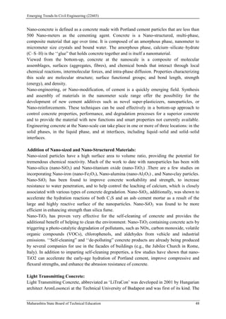 Emerging Trends In Civil Engineering (22603)
Maharashtra State Board of Technical Education 48
Nano-concrete is defined as a concrete made with Portland cement particles that are less than
500 Nano-meters as the cementing agent. Concrete is a Nano-structured, multi-phase,
composite material that age over time. It is composed of an amorphous phase, nanometer to
micrometer size crystals and bound water. The amorphous phase, calcium–silicate–hydrate
(C–S–H) is the ‘‘glue” that holds concrete together and is itself a nanomaterial.
Viewed from the bottom-up, concrete at the nanoscale is a composite of molecular
assemblages, surfaces (aggregates, fibres), and chemical bonds that interact through local
chemical reactions, intermolecular forces, and intra-phase diffusion. Properties characterizing
this scale are molecular structure; surface functional groups; and bond length, strength
(energy), and density.
Nano-engineering, or Nano-modification, of cement is a quickly emerging field. Synthesis
and assembly of materials in the nanometer scale range offer the possibility for the
development of new cement additives such as novel super-plasticizers, nanoparticles, or
Nano-reinforcements. These techniques can be used effectively in a bottom-up approach to
control concrete properties, performance, and degradation processes for a superior concrete
and to provide the material with new functions and smart properties not currently available.
Engineering concrete at the Nano-scale can take place in one or more of three locations: in the
solid phases, in the liquid phase, and at interfaces, including liquid–solid and solid–solid
interfaces.
Addition of Nano-sized and Nano-Structured Materials:
Nano-sized particles have a high surface area to volume ratio, providing the potential for
tremendous chemical reactivity. Much of the work to date with nanoparticles has been with
Nano-silica (nano-SiO2) and Nano-titanium oxide (nano-TiO2) .There are a few studies on
incorporating Nano-iron (nano-Fe2O3), Nano-alumina (nano-Al2O3) , and Nano-clay particles.
Nano-SiO2 has been found to improve concrete workability and strength, to increase
resistance to water penetration, and to help control the leaching of calcium, which is closely
associated with various types of concrete degradation. Nano-SiO2, additionally, was shown to
accelerate the hydration reactions of both C3S and an ash–cement mortar as a result of the
large and highly reactive surface of the nanoparticles. Nano-SiO2 was found to be more
efficient in enhancing strength than silica fume.
Nano-TiO2 has proven very effective for the self-cleaning of concrete and provides the
additional benefit of helping to clean the environment. Nano-TiO2 containing concrete acts by
triggering a photo-catalytic degradation of pollutants, such as NOx, carbon monoxide, volatile
organic compounds (VOCs), chlorophenols, and aldehydes from vehicle and industrial
emissions. ‘‘Self-cleaning” and ‘‘de-polluting” concrete products are already being produced
by several companies for use in the facades of buildings (e.g., the Jubilee Church in Rome,
Italy). In addition to imparting self-cleaning properties, a few studies have shown that nano-
TiO2 can accelerate the early-age hydration of Portland cement, improve compressive and
flexural strengths, and enhance the abrasion resistance of concrete.
Light Transmitting Concrete:
Light Transmitting Concrete, abbreviated as ‘LiTraCon’ was developed in 2001 by Hungarian
architect AronLosonczi at the Technical University of Budapest and was first of its kind. The
 