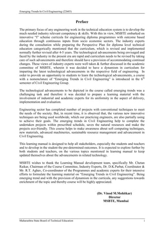 Emerging Trends In Civil Engineering (22603)
Maharashtra State Board of Technical Education i
Preface
The primary focus of any engineering work in the technical education system is to develop the
much needed industry relevant competency & skills. With this in view, MSBTE embarked on
innovative “I” scheme curricula for engineering diploma programmes with outcome based
education through continuous inputs from socio economic sectors. The industry experts
during the consultation while preparing the Perspective Plan for diploma level technical
education categorically mentioned that the curriculum, which is revised and implemented
normally further revised after 4-5 years. The technological advancements being envisaged and
faced by the industry in the present era are rapid and curriculum needs to be revised by taking
care of such advancements and therefore should have a provision of accommodating continual
changes. These views of industry experts were well taken & further discussed in the academic
committee of MSBTE, wherein it was decided to have a dynamism in curriculum for
imparting the latest technological advancements in the respective field of engineering. In
order to provide an opportunity to students to learn the technological advancements, a course
with a nomenclature of “Emerging Trends in Civil Engineering” is introduced in the 6th
semester of Civil Engineering Group.
The technological advancements to be depicted in the course called emerging trends was a
challenging task and therefore it was decided to prepare a learning material with the
involvement of industrial and academic experts for its uniformity in the aspect of delivery,
implementation and evaluation.
Engineering sector has completed number of projects with conventional techniques to meet
the needs of the society. But, in recent time, it is observed that, the various new innovative
techniques are being used worldwide, which our practicing engineers, are also partially using
to achieve their goals. The emerging trends in Civil Engineering help to complete the
undertaken projects within prescribed schedule, saves the natural resources and make the
projects eco-friendly. This course helps to make awareness about soft computing techniques,
new materials, advanced machineries, sustainable resource management and advancement in
Civil Engineering.
This learning manual is designed to help all stakeholders, especially the students and teachers
and to develop in the student the pre-determined outcomes. It is expected to explore further by
both students and teachers, on the various topics mentioned in learning manual to keep
updated themselves about the advancements in related technology.
MSBTE wishes to thank the Learning Manual development team, specifically Mr. Chetan
Raikar, Chairman of the Course Committee, Industry Experts, Dr. D.K.Parbat, Coordinator &
Mr. R.T. Aghav, Co-coordinator of the Programmes and academic experts for their intensive
efforts to formulate the learning material on “Emerging Trends in Civil Engineering”. Being
emerging trend and with the provision of dynamism in the curricula, any suggestions towards
enrichment of the topic and thereby course will be highly appreciated.
(Dr. Vinod M.Mohitkar)
Director
MSBTE, Mumbai
 