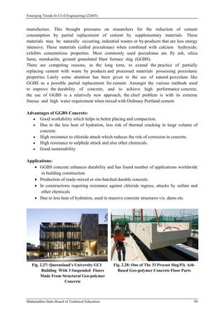 Emerging Trends In Civil Engineering (22603)
Maharashtra State Board of Technical Education 50
manufacture. This brought pressures on researchers for the reduction of cement
consumption by partial replacement of cement by supplementary materials. These
materials may be naturally occurring, industrial wastes or by-products that are less energy
intensive. These materials (called pozzalonas) when combined with calcium hydroxide,
exhibits cementetious properties. Most commonly used pozzalonas are fly ash, silica
fume, metakaolin, ground granulated blast furnace slag (GGBS).
There are competing reasons, in the long term, to extend the practice of partially
replacing cement with waste by products and processed materials possessing pozzolanic
properties. Lately some attention has been given to the use of natural pozzolans like
GGBS as a possible partial replacement for cement. Amongst the various methods used
to improve the durability of concrete, and to achieve high performance concrete,
the use of GGBS is a relatively new approach, the chief problem is with its extreme
finesse and high water requirement when mixed with Ordinary Portland cement.
Advantages of GGBS Concrete:
 Good workability which helps in better placing and compaction.
 Due to the less heat of hydration, less risk of thermal cracking in large volume of
concrete.
 High resistance to chloride attack which reduces the risk of corrosion in concrete.
 High resistance to sulphide attack and also other chemicals.
 Good sustainability.
Applications:
 GGBS concrete enhances durability and has found number of applications worldwide
in building construction.
 Production of ready-mixed or site-batched durable concrete.
 In constructions requiring resistance against chloride ingress, attacks by sulfate and
other chemicals
 Due to less heat of hydration, used in massive concrete structures viz. dams etc.
Fig. 2.27: Queensland’s University GCI
Building With 3 Suspended Floors
Made From Structural Geo-polymer
Concrete
Fig. 2.28: One of The 33 Precast Slag/Fly Ash-
Based Geo-polymer Concrete Floor Parts
 